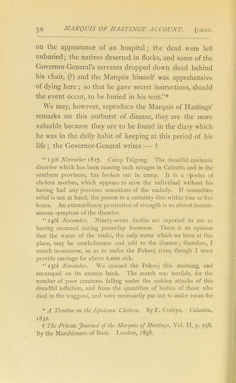 on the appearance of an hospital; the dead were left unburied; the natives deserted in flocks, and some of the Governor-General’s servants dropped down dead behind his chair, (?) and the Marquis himself was apprehensive of dying here ; so that he gave secret instructions, should the event occur, to be buried in his tent.”* We may, however, reproduce the Marquis of Hastings’ remarks on this outburst of disease, they are the more valuable because they are to be found in the diary which he was in the daily habit of keeping at this period of his life ; the Governor-General writes :— f “ i ^(k November 1817. Camp Talgong. The dreadful epidemic disorder which has been causing such ravages in Calcutta and in the southern provinces, has broken out in camp. It is a species of cholera morbus, which appears to seize the individual without his having had any previous sensations of the malady. If immediate relief is not at hand, the person to a certainty dies within four or five hours. An extraordinary prostration of strength is an almost instant- aneous symptom of the disorder. “ x\th November. Ninety-seven deaths are reported to me as having occurred during yesterday forenoon. There is an opinion that the water of the tanks, the only water which we have at this place, may be unwholesome and add to the disease ; therefore, I march to-morrow, so as to make the Pohooj river, though I must provide carriage for above 1,000 sick. “ 15th November. We crossed the Pohooj this morning, and encamped on its eastern bank. The march was terrible, for the number of poor creatures falling under the sudden attacks of this dreadful infliction, and from the quantities of bodies of those who died in the waggons, and were necessarily put out to make room for * A Treatise on the Epidemic Cholera. By F. Corbyn. Calcutta, 1832. t The Private Journal of the Marquis of Hastings, Yol. II, p. 238. By the Marchioness of Buie. London, JS58.