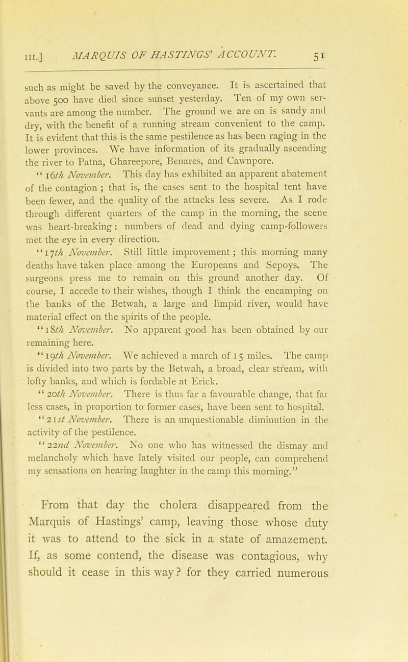 such as might be saved by the conveyance. It is ascertained that above 500 have died since sunset yesterday. Ten of my own ser- vants are among the number. The ground we are on is sandy and dry, with the benefit of a running stream convenient to the camp. It is evident that this is the same pestilence as has been raging in the lower provinces. We have information of its gradually ascending the river to Patna, Ghareepore, Benares, and Cawnpore. “ 16th November. This day has exhibited an apparent abatement of the contagion ; that is, the cases sent to the hospital tent have been fewer, and the quality of the attacks less severe. As I rode through different quarters of the camp in the morning, the scene was heart-breaking: numbers of dead and dying camp-followers met the eye in every direction. “17th November. Still little improvement; this morning many deaths have taken place among the Europeans and Sepoys. The surgeons press me to remain on this ground another day. Of course, I accede to their wishes, though I think the encamping on the banks of the Betwah, a large and limpid river, would have material effect on the spirits of the people. “18th November. No apparent good has been obtained by our remaining here. “19th November. We achieved a march of 15 miles. The camp is divided into two parts by the Betwah, a broad, clear stream, with lofty banks, and which is fordable at Erick. “ 20th November. There is thus far a favourable change, that far less cases, in proportion to former cases, have been sent to hospital. “ 21st November. There is an unquestionable diminution in the activity of the pestilence. “ 22ud November. No one who has witnessed the dismay and melancholy which have lately visited our people, can comprehend my sensations on hearing laughter in the camp this morning.” From that day the cholera disappeared from the Marquis of Hastings’ camp, leaving those whose duty it was to attend to the sick in a state of amazement. If, as some contend, the disease was contagious, why should it cease in this way ? for they carried numerous
