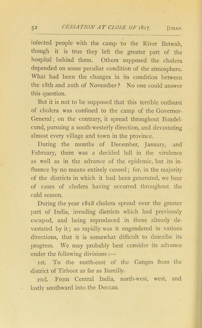 infected people with the camp to the River Betwah, though it is true they left the greater part of the hospital behind them. Others supposed the cholera depended on some peculiar condition of the atmosphere. What had been the changes in its condition between the 18th and 20th of November? No one could answer this question. But it is not to be supposed that this terrible outburst of cholera was confined to the camp of the Governor- General ; on the contrary, it spread throughout Bundel- cund, pursuing a south-westerly direction, and devastating almost every village and town in the province. During the months of December, January, and February, there was a decided lull in the virulence as well as in the advance of the epidemic, but its in- fluence by no means entirely ceased; for, in the majority of the districts in which it had been generated, we hear of cases of cholera having occurred throughout the cold season. During the year 1818 cholera spread over the greater part of India, invading districts which had previously escaped, and being reproduced in those already de- vastated by it; so rapidly was it engendered in various directions, that it is somewhat difficult to describe its progress. We may probably best consider its advance under the following divisions :— 1 st. To the north-east of the Ganges from the district of Tirhoot as far as Bareilly. 2nd. From Central India, north-west, west, and lastly southward into the Deccan.