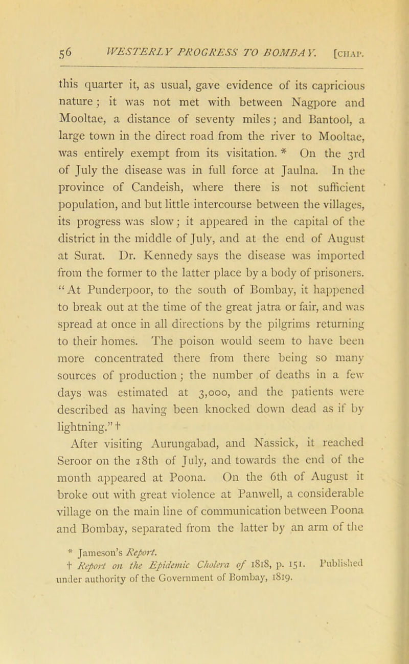 this quarter it, as usual, gave evidence of its capricious nature; it was not met with between Nagpore and Mooltae, a distance of seventy miles; and Bantool, a large town in the direct road from the river to Mooltae, was entirely exempt from its visitation. * On the 3rd of July the disease was in full force at Jaulna. In the province of Candeish, where there is not sufficient population, and but little intercourse between the villages, its progress was slow; it appeared in the capital of the district in the middle of July, and at the end of August at Surat. Dr. Kennedy says the disease was imported from the former to the latter place by a body of prisoners. “At Punderpoor, to the south of Bombay, it happened to break out at the time of the great jatra or fair, and was spread at once in all directions by the pilgrims returning to their homes. The poison would seem to have been more concentrated there from there being so many sources of production; the number of deaths in a few days was estimated at 3,000, and the patients were described as having been knocked down dead as if by lightning.” + After visiting Aurangabad, and Nassick, it reached Seroor on the 18th of July, and towards the end of the month appeared at Poona. On the 6th of August it broke out with great violence at Panwell, a considerable village on the main line of communication between Poona and Bombay, separated from the latter by an arm of the * Jameson’s Report. t Report on the Epidemic Cholera of 181S, p. 15 >• Published under authority of the Government of Bombay, 1S19.