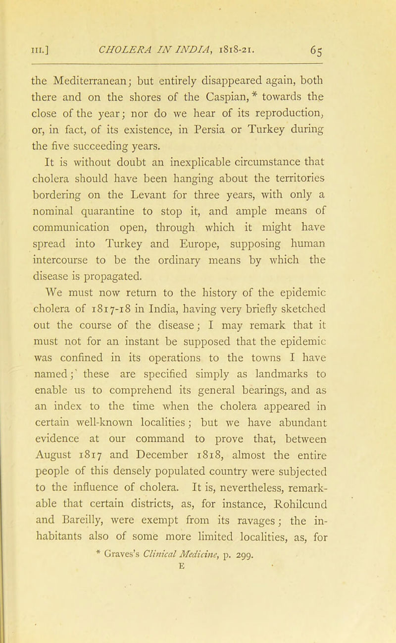 the Mediterranean; but entirely disappeared again, both there and on the shores of the Caspian, * towards the close of the year; nor do we hear of its reproduction, or, in fact, of its existence, in Persia or Turkey during the five succeeding years. It is without doubt an inexplicable circumstance that cholera should have been hanging about the territories bordering on the Levant for three years, with only a nominal quarantine to stop it, and ample means of communication open, through which it might have spread into Turkey and Europe, supposing human intercourse to be the ordinary means by which the disease is propagated. We must now return to the history of the epidemic cholera of 1817-18 in India, having very briefly sketched out the course of the disease; I may remark that it must not for an instant be supposed that the epidemic was confined in its operations to the towns I have named;’ these are specified simply as landmarks to enable us to comprehend its general bearings, and as an index to the time when the cholera appeared in certain well-known localities; but we have abundant evidence at our command to prove that, between August 1817 and December 1818, almost the entire people of this densely populated country were subjected to the influence of cholera. It is, nevertheless, remark- able that certain districts, as, for instance, Rohilcund and Bareilly, were exempt from its ravages; the in- habitants also of some more limited localities, as, for * Graves’s Clinical Medicine, p. 299. E