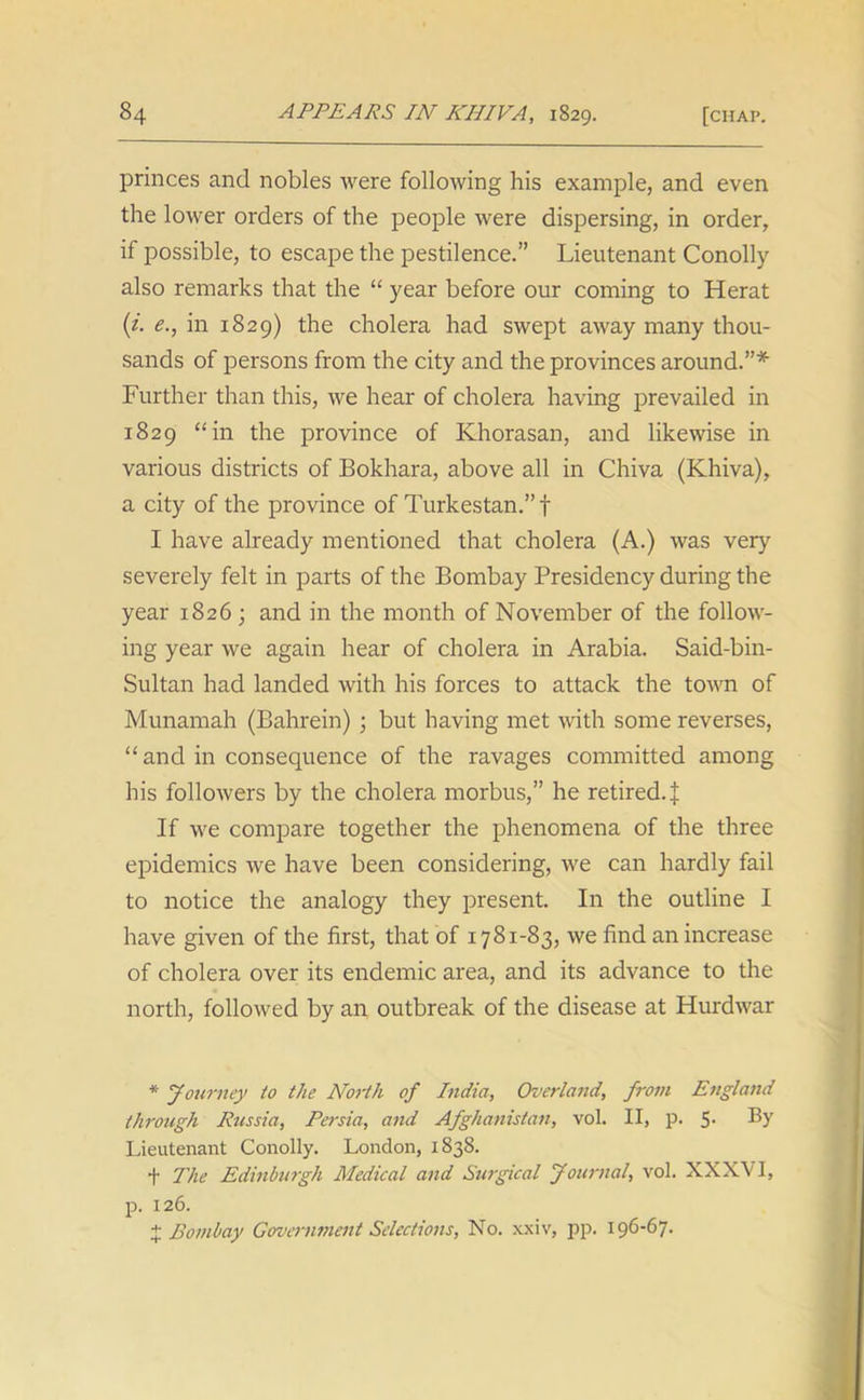 princes and nobles were following his example, and even the lower orders of the people were dispersing, in order, if possible, to escape the pestilence.” Lieutenant Conolly also remarks that the “ year before our coming to Herat (i. e., in 1829) the cholera had swept away many thou- sands of persons from the city and the provinces around.”* Further than this, we hear of cholera having prevailed in 1829 “in the province of Khorasan, and likewise in various districts of Bokhara, above all in Chiva (Khiva), a city of the province of Turkestan.” f I have already mentioned that cholera (A.) was very severely felt in parts of the Bombay Presidency during the year 1826; and in the month of November of the follow- ing year we again hear of cholera in Arabia. Said-bin- Sultan had landed with his forces to attack the town of Munamah (Bahrein) ; but having met with some reverses, “ and in consequence of the ravages committed among his followers by the cholera morbus,” he retired.^ If we compare together the phenomena of the three epidemics we have been considering, we can hardly fail to notice the analogy they present. In the outline I have given of the first, that of 1781-83, we find an increase of cholera over its endemic area, and its advance to the north, followed by an outbreak of the disease at Hurdwar * Journey to the North of India, Overland, from England through Russia, Persia, and Afghanistan, vol. II, p. 5- Lieutenant Conolly. London, 1838. t The Edinburgh Medical and Surgical Journal, vol. XXXVI, p. 126. % Bombay Government Selections, No. xxiv, pp. 196-67.
