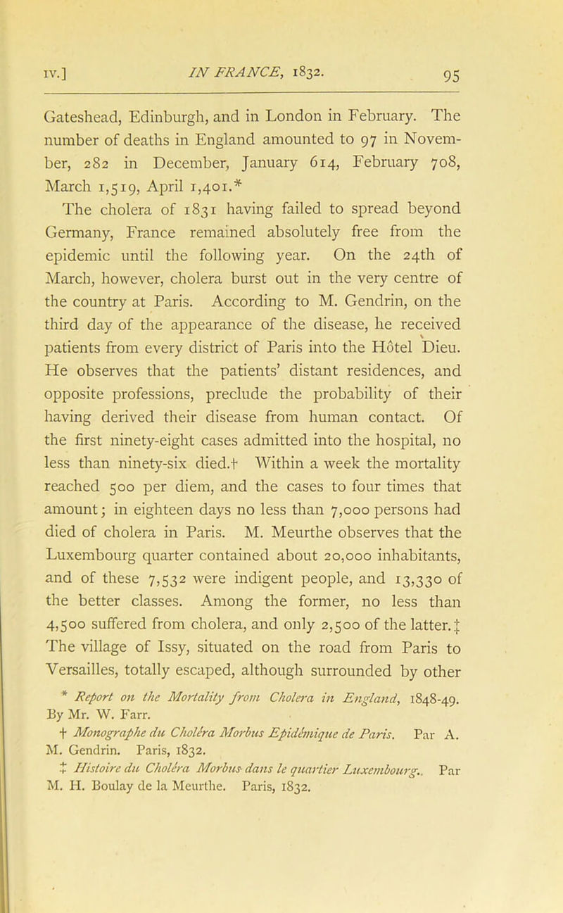 Gateshead, Edinburgh, and in London in February. The number of deaths in England amounted to 97 in Novem- ber, 282 in December, January 6x4, February 708, March 1,519, April 1,401.* The cholera of 1831 having failed to spread beyond Germany, France remained absolutely free from the epidemic until the following year. On the 24th of March, however, cholera burst out in the very centre of the country at Paris. According to M. Gendrin, on the third day of the appearance of the disease, he received \ patients from every district of Paris into the Hotel Dieu. He observes that the patients’ distant residences, and opposite professions, preclude the probability of their having derived their disease from human contact. Of the first ninety-eight cases admitted into the hospital, no less than ninety-six died.t Within a week the mortality reached 500 per diem, and the cases to four times that amount; in eighteen days no less than 7,000 persons had died of cholera in Paris. M. Meurthe observes that the Luxembourg quarter contained about 20,000 inhabitants, and of these 7,532 were indigent people, and 13,330 of the better classes. Among the former, no less than 4,500 suffered from cholera, and only 2,500 of the latter. I The village of Issy, situated on the road from Paris to Versailles, totally escaped, although surrounded by other * Report on the Mortality from Cholera in England, 1848-49. By Mr. W. Farr. f Monographe dn Cholera Morbus Epidemique de Paris. Par A. M. Gendrin. Paris, 1832. X Histoire du Cholera Morbus dans le quartier Luxembourg.. Par M. H. Boulay de la Meurthe. Paris, 1832.