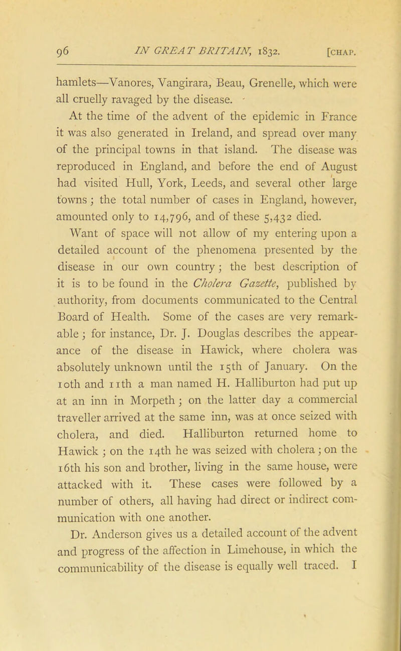 hamlets—Vanores, Vangirara, Beau, Grenelle, which were all cruelly ravaged by the disease. - At the time of the advent of the epidemic in France it was also generated in Ireland, and spread over many of the principal towns in that island. The disease was reproduced in England, and before the end of August 1 had visited Hull, York, Leeds, and several other large towns; the total number of cases in England, however, amounted only to 14,796, and of these 5,432 died. Want of space will not allow of my entering upon a detailed account of the phenomena presented by the disease in our own country • the best description of it is to be found in the Cholera Gazette, published by authority, from documents communicated to the Central Board of Health. Some of the cases are very remark- able ; for instance, Dr. J. Douglas describes the appear- ance of the disease in Hawick, where cholera was absolutely unknown until the 15th of January. On the 10th and nth a man named H. Halliburton had put up at an inn in Morpeth ; on the latter day a commercial traveller arrived at the same inn, was at once seized with cholera, and died. Halliburton returned home to Hawick ; on the 14th he was seized with cholera; on the 16th his son and brother, living in the same house, were attacked with it. These cases were followed by a number of others, all having had direct or indirect com- munication with one another. Dr. Anderson gives us a detailed account of the advent and progress of the affection in Limehouse, in which the communicability of the disease is equally well traced. I