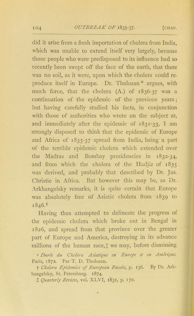 did it arise from a fresh importation of cholera from India, which was unable to extend itself very largely, because those people who were predisposed to its influence had so recently been swept off the face of the earth, that there was no soil, as it were, upon which the cholera could re- produce itself in Europe. Dr. Tholozan* argues, with much force, that the cholera (A.) of 1836-37 was a continuation of the epidemic of the previous years; but having carefully studied his facts, in conjunction with those of authorities who wrote on the subject at, and immediately after the epidemic of 1831-33, I am strongly disposed to think that the epidemic of Europe and Africa of 1835-37 spread from India, being a part of the terrible epidemic cholera which extended over the Madras and Bombay presidencies in 1832-34, and from which the cholera of the Hadjiz of 1835 was derived, and probably that described by Dr. Jas. Christie in Africa. But however this may be, as Dr. Arkhangelsky remarks, it is quite certain that Europe was absolutely free of Asiatic cholera from 1839 to 1846.+ Having thus attempted to delineate the progress of the epidemic cholera which broke out in Bengal in 1826, and spread from that province over the greater part of Europe and America, destroying in its advance millions of the human race, J we may, before dismissing * Duree du Cholera Asiatique cn Europe el en AmSrique. Paris, 1872. Par T. D. Tholozan. f Cholera Epidemics of European Russia, p. 136. By Dr. Ark- hangelsky, St. Petersburg. 1874. 4 Quarterly Review, vol. XLVI, 1831, p. 17°-