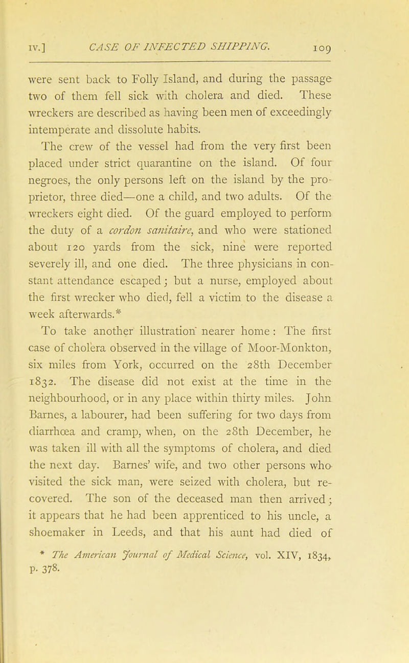 were sent back to Folly Island, and during the passage two of them fell sick with cholera and died. These wreckers are described as having been men of exceedingly intemperate and dissolute habits. The crew of the vessel had from the very first been placed under strict quarantine on the island. Of four negroes, the only persons left on the island by the pro- prietor, three died—one a child, and two adults. Of the wreckers eight died. Of the guard employed to perform the duty of a cordon sanitairc, and who were stationed about 120 yards from the sick, nine were reported severely ill, and one died. The three physicians in con- stant attendance escaped; but a nurse, employed about the first wrecker who died, fell a victim to the disease a week afterwards.* To take another illustration nearer home : The first case of cholera observed in the village of Moor-Monkton, six miles from York, occurred on the 28th December 1832. The disease did not exist at the time in the neighbourhood, or in any place within thirty miles. John Barnes, a labourer, had been suffering for two days from diarrhoea and cramp, when, on the 28th December, he was taken ill with all the symptoms of cholera, and died the next day. Barnes’ wife, and two other persons who visited the sick man, were seized with cholera, but re- covered. The son of the deceased man then arrived; it appears that he had been apprenticed to his uncle, a shoemaker in Leeds, and that his aunt had died of * The American Journal of Medical Science, vol. XIV, 1834, P- 378.