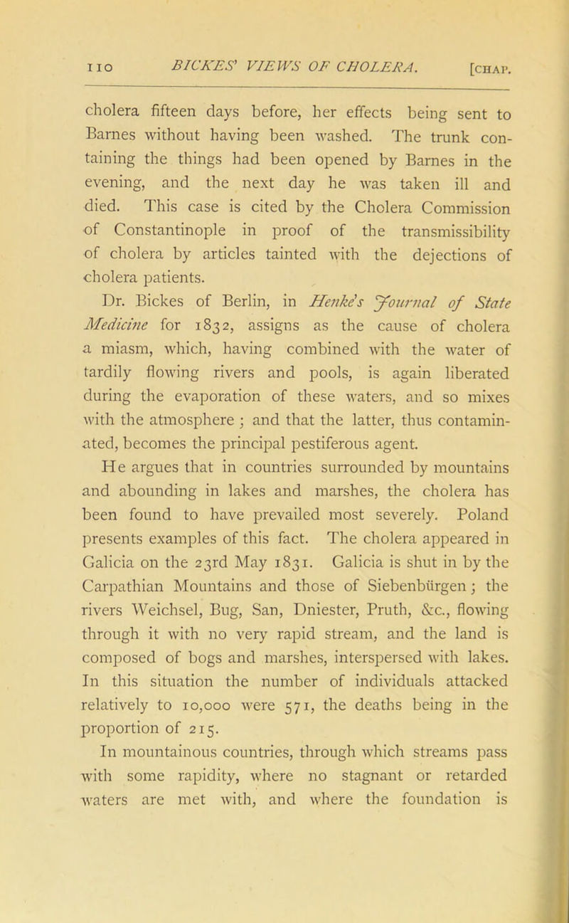 cholera fifteen days before, her effects being sent to Barnes without having been washed. The trunk con- taining the things had been opened by Barnes in the evening, and the next day he was taken ill and died. This case is cited by the Cholera Commission of Constantinople in proof of the transmissibility of cholera by articles tainted with the dejections of cholera patients. Dr. Bickes of Berlin, in Henke's Journal of State Medicine for 1832, assigns as the cause of cholera a miasm, which, having combined with the water of tardily flowing rivers and pools, is again liberated during the evaporation of these waters, and so mixes with the atmosphere ; and that the latter, thus contamin- ated, becomes the principal pestiferous agent. He argues that in countries surrounded by mountains and abounding in lakes and marshes, the cholera has been found to have prevailed most severely. Poland presents examples of this fact. The cholera appeared in Galicia on the 23rd May 1831. Galicia is shut in by the Carpathian Mountains and those of Siebenbiirgen; the rivers Weichsel, Bug, San, Dniester, Pruth, &c., flowing through it with no very rapid stream, and the land is composed of bogs and marshes, interspersed with lakes. In this situation the number of individuals attacked relatively to 10,000 were 571, the deaths being in the proportion of 215. In mountainous countries, through which streams pass with some rapidity, where no stagnant or retarded waters are met with, and where the foundation is
