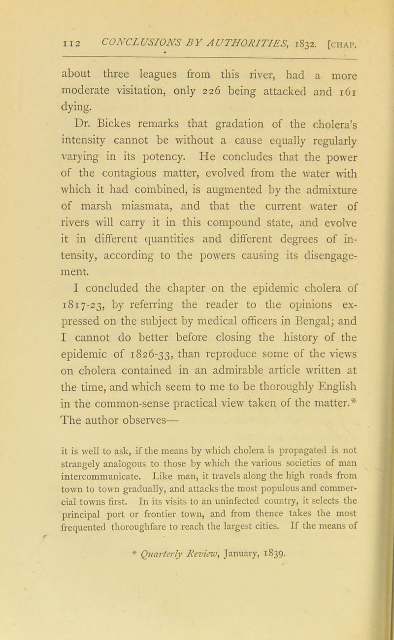 about three leagues from this river, had a more moderate visitation, only 226 being attacked and 161 dying. Dr. Bickes remarks that gradation of the cholera’s intensity cannot be without a cause equally regularly varying in its potency. He concludes that the power of the contagious matter, evolved from the water with which it had combined, is augmented by the admixture of marsh miasmata, and that the current water of rivers will carry it in this compound state, and evolve it in different quantities and different degrees of in- tensity, according to the powers causing its disengage- ment. I concluded the chapter on the epidemic cholera of 1817-23, by referring the reader to the opinions ex- pressed on the subject by medical officers in Bengal; and I cannot do better before closing the history of the epidemic of 1826-33, than reproduce some of the views on cholera contained in an admirable article written at the time, and which seem to me to be thoroughly English in the common-sense practical view taken of the matter.* The author observes— it is well to ask, if the means by which cholera is propagated is not strangely analogous to those by which the various societies of man intercommunicate. Like man, it travels along the high roads from town to town gradually, and attacks the most populous and commer- cial towns first. In its visits to an uninfected country, it selects the principal port or frontier town, and from thence takes the most frequented thoroughfare to reach the largest cities. If the means of * Quarterly Review, January, 1839.