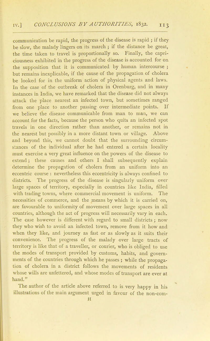 IV.] CONCLUSIONS BY AUTHORITIES, 1832. communication be rapid, the progress of the disease is rapid ; if they be slow, the malady lingers on its march ; if the distance be great, the time taken to travel is proportionally so. Finally, the capri- ciousness exhibited in the progress of the disease is accounted for on the supposition that it is communicated by human intercourse ; but remains inexplicable, if the cause of the propagation of cholera be looked for in the uniform action of physical agents and laws. In the case of the outbreak of cholera in Orenburg, and in many instances in India, we have remarked that the disease did not always attack the place nearest an infected town, but sometimes ranged from one place to another passing over intermediate points. If we believe the disease communicable from man to man, we can account for the facts, because the person who quits an infected spot travels in one direction rather than another, or remains not in the nearest but possibly in a more distant town or village. Above and beyond this, we cannot doubt that the surrounding circum- stances of the individual after he had entered a certain locality must exercise a very great influence on the powers of the disease to extend; these causes and others I shall subsequently explain determine the propagation of cholera from an uniform into an eccentric course : nevertheless this eccentricity is always confined to districts. The progress of the disease is singularly uniform over large spaces of territory, especially in countries like India, filled with trading towns, where commercial movement is uniform. The necessities of commerce, and the means by which it is earned on, are favourable to uniformity of movement over large spaces in all countries, although the act of progress will necessarily vary in each. The case however is different with regard to small districts ; now they who wish to avoid an infected town, remove from it how and when they like, and journey as fast or as slowly as it suits their convenience. The progress of the malady over large tracts of territory is like that of a traveller, or courier, who is obliged to use the modes of transport provided by customs, habits, and govern- ments of the countries through which he passes ; while the propaga- tion of cholera in a district follows the movements of residents whose wills are unfettered, and whose modes of transport are ever at hand.” The author of the article above referred to is very happy in his illustrations of the main argument urged in favour of the non-com- H