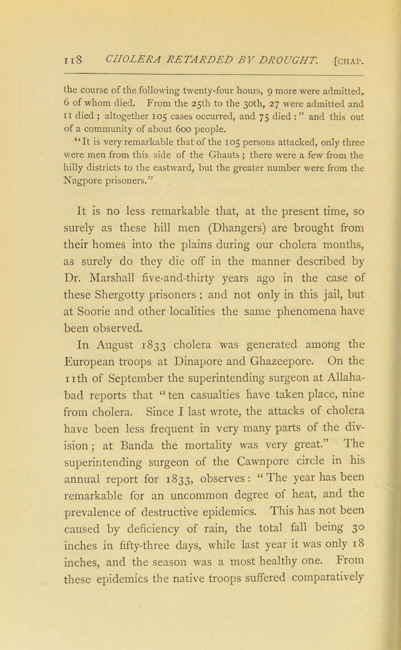 the course of the following twenty-four hours, 9 more were admitted, 6 of whom died. From the 25th to the 30th, 27 were admitted and IX died ; altogether 105 cases occurred, and 75 died : ” and this out of a community of about 600 people. “It is very remarkable that of the 105 persons attacked, only three were men from this side of the Ghauts ; there were a few from the hilly districts to the eastward, but the greater number were from the Nagpore prisoners.” It is no less remarkable that, at the present time, so surely as these hill men (Dhangers) are brought from their homes into the plains during our cholera months, as surely do they die off in the manner described by Dr. Marshall five-and-thirty years ago in the case of these Shergotty prisoners ; and not only in this jail, but at Soorie and other localities the same phenomena have been observed. In August 1833 cholera was generated among the European troops at Dinapore and Ghazeepore. On the nth of September the superintending surgeon at Allaha- bad reports that “ ten casualties have taken place, nine from cholera. Since I last wrote, the attacks of cholera have been less frequent in very many parts of the div- ision; at Banda the mortality was very great.” The superintending surgeon of the Cawnpore circle in his annual report for 1833, observes: “The year has been remarkable for an uncommon degree of heat, and the prevalence of destructive epidemics. This has not been caused by deficiency of rain, the total fall being 30 inches in fifty-three days, while last year it was only 18 inches, and the season was a most healthy one. From these epidemics the native troops suffered comparatively
