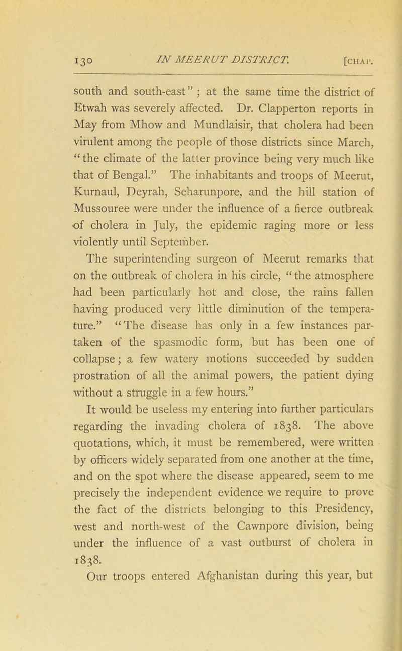 south and south-east ” ; at the same time the district of Etwah was severely affected. Dr. Clapperton reports in May from Mhow and Mundlaisir, that cholera had been virulent among the people of those districts since March, “the climate of the latter province being very much like that of Bengal.” The inhabitants and troops of Meerut, Kurnaul, Deyrah, Seharunpore, and the hill station of Mussouree were under the influence of a fierce outbreak of cholera in July, the epidemic raging more or less violently until September. The superintending surgeon of Meerut remarks that on the outbreak of cholera in his circle, “ the atmosphere had been particularly hot and close, the rains fallen having produced very little diminution of the tempera- ture.” “The disease has only in a few instances par- taken of the spasmodic form, but has been one of collapse; a few watery motions succeeded by sudden prostration of all the animal powers, the patient dying without a struggle in a few hours.” It would be useless my entering into further particulars regarding the invading cholera of 1838. The above quotations, which, it must be remembered, were written by officers widely separated from one another at the time, and on the spot where the disease appeared, seem to me precisely the independent evidence we require to prove the fact of the districts belonging to this Presidency, west and north-west of the Cawnpore division, being under the influence of a vast outburst of cholera in 1838. Our troops entered Afghanistan during this year, but