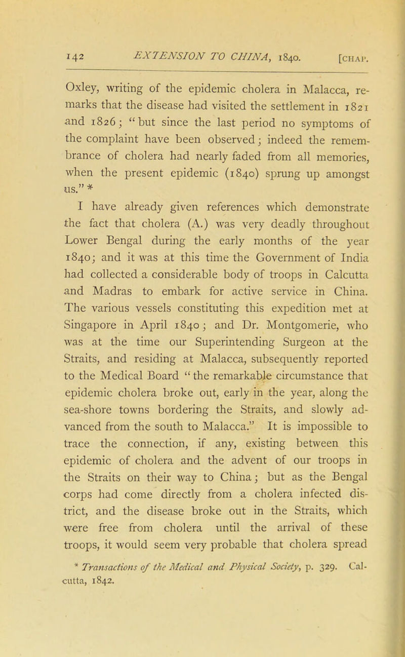 Oxley, writing of the epidemic cholera in Malacca, re- marks that the disease had visited the settlement in 1821 and 1826; “but since the last period no symptoms of the complaint have been observed; indeed the remem- brance of cholera had nearly faded from all memories, when the present epidemic (1840) sprung up amongst us.”* I have already given references which demonstrate the fact that cholera (A.) was very deadly throughout Lower Bengal during the early months of the year 1840; and it was at this time the Government of India had collected a considerable body of troops in Calcutta and Madras to embark for active service in China. The various vessels constituting this expedition met at Singapore in April 1840; and Dr. Montgomerie, who was at the time our Superintending Surgeon at the Straits, and residing at Malacca, subsequently reported to the Medical Board “ the remarkable circumstance that epidemic cholera broke out, early in the year, along the sea-shore towns bordering the Straits, and slowly ad- vanced from the south to Malacca.” It is impossible to trace the connection, if any, existing between this epidemic of cholera and the advent of our troops in the Straits on their way to China; but as the Bengal corps had come directly from a cholera infected dis- trict, and the disease broke out in the Straits, which were free from cholera until the arrival of these troops, it would seem very probable that cholera spread * Transactions of the Medical and Physical Society, p. 329. Cal- cutta, 1842.