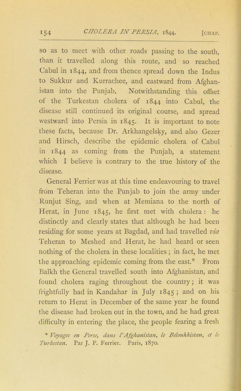 so as to meet with other roads passing to the south, than it travelled along this route, and so reached Cabul in 1844, and from thence spread down the Indus to Sukkur and Kurrachee, and eastward from Afghan- istan into the Punjab. Notwithstanding this offset of the Turkestan cholera of 1844 into Cabul, the disease still continued its original course, and spread westward into Persia in 1845. It is important to note these facts, because Dr. Arkhangelsky, and also Gezer and Hirsch, describe the epidemic cholera of Cabul in 1844 as coming from the Punjab, a statement which I believe is contrary to the true history of the disease. General Ferrierwas at this time endeavouring to travel from Teheran into the Punjab to join the army under Runjut Sing, and when at Memiana to the north of Herat, in June 1845, he first met with cholera : he distinctly and clearly states that although he had been residing for some years at Bagdad, and had travelled via Teheran to Meshed and Herat, he had heard or seen nothing of the cholera in these localities; in fact, he met the approaching epidemic coming from the east.* From Balkh the General travelled south into Afghanistan, and found cholera raging throughout the country; it was frightfully bad in Kandahar in July 1845 1 and on h’s return to Herat in December of the same year he found the disease had broken out in the town, and he had great difficulty in entering the place, the people fearing a fresh * Voyages en Perse, dans VAfghanistan, le Bclouhhistan, ef le Turkestan. Par J. P. Ferrier. Paris, 1870.