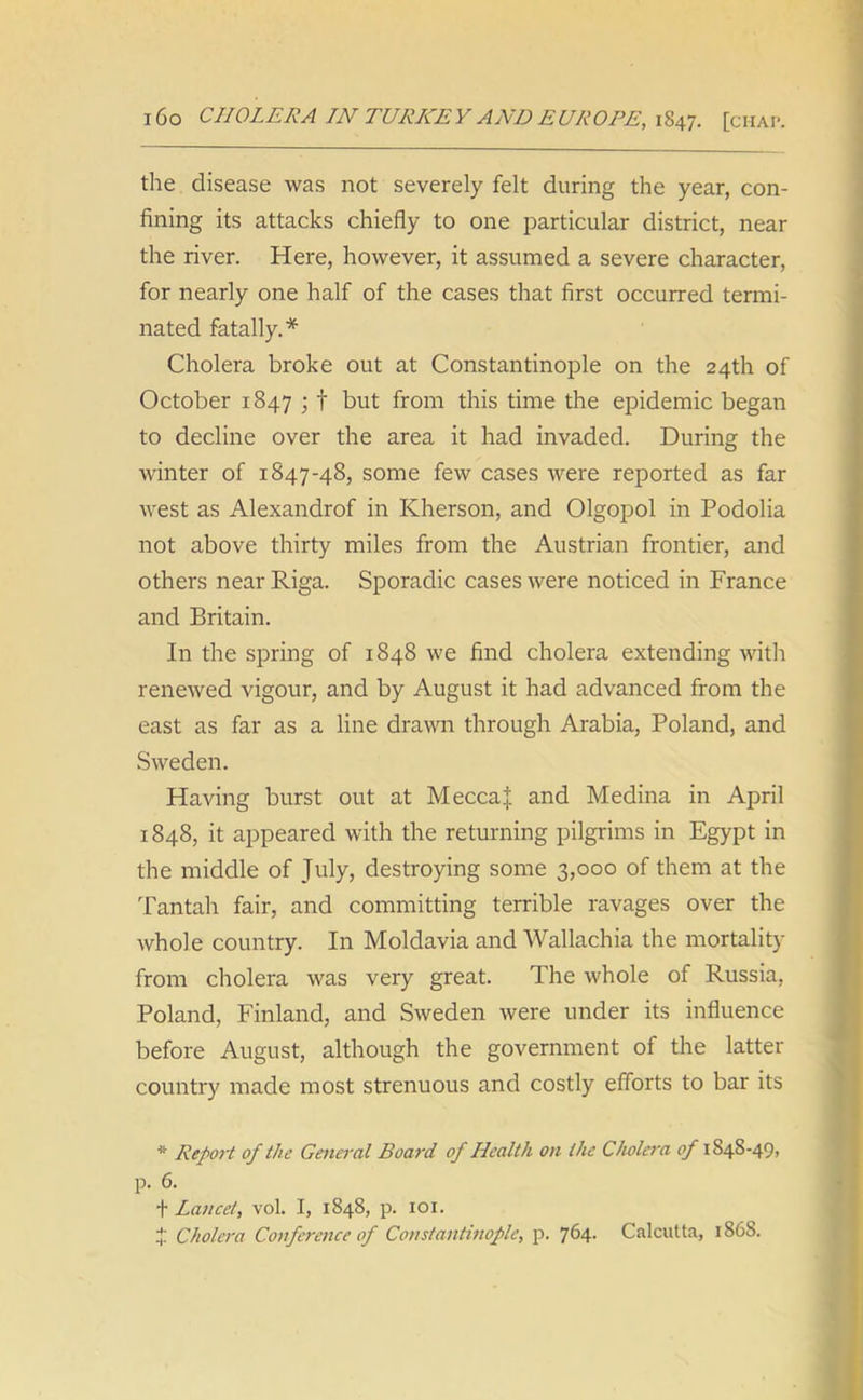 the disease was not severely felt during the year, con- fining its attacks chiefly to one particular district, near the river. Here, however, it assumed a severe character, for nearly one half of the cases that first occurred termi- nated fatally.* Cholera broke out at Constantinople on the 24th of October 1847 ; f but from this time the epidemic began to decline over the area it had invaded. During the winter of 1847-48, some few cases were reported as far west as Alexandrof in Kherson, and Olgopol in Podolia not above thirty miles from the Austrian frontier, and others near Riga. Sporadic cases were noticed in France and Britain. In the spring of 1848 we find cholera extending with renewed vigour, and by August it had advanced from the east as far as a line drawn through Arabia, Poland, and Sweden. Having burst out at MeccaJ and Medina in April 1848, it appeared with the returning pilgrims in Egypt in the middle of July, destroying some 3,000 of them at the Tantah fair, and committing terrible ravages over the whole country. In Moldavia and Wallachia the mortality from cholera was very great. The whole of Russia, Poland, Finland, and Sweden were under its influence before August, although the government of the latter country made most strenuous and costly efforts to bar its * Report of the General Boat'd of Health on the Cholera of 1848-49, p. 6. t Lancet, vol. I, 1848, p. 101. J Cholera Conference of Constantinople, p. 764. Calcutta, 1868.