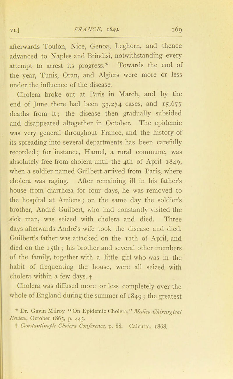 afterwards Toulon, Nice, Genoa, Leghorn, and thence advanced to Naples and Brindisi, notwithstanding every attempt to arrest its progress.* Towards the end of the year, Tunis, Oran, and Algiers were more or less under the influence of the disease. Cholera broke out at Paris in March, and by the end of June there had been 33,274 cases, and 15,677 deaths from it; the disease then gradually subsided and disappeared altogether in October. The epidemic was very general throughout France, and the history of its spreading into several departments has been carefully recorded; for instance, Hamel, a rural commune, was absolutely free from cholera until the 4th of April 1849, when a soldier named Guilbert arrived from Paris, where cholera was raging. After remaining ill in his father’s house from diarrhoea for four days, he was removed to the hospital at Amiens; on the same day the soldier’s brother, Andre Guilbert, who had constantly visited the sick man, was seized with cholera and died. Three days afterwards Andrews wife took the disease and died. Guilbert’s father was attacked on the nth of April, and died on the 15th ; his brother and several other members of the family, together with a little girl who was in the habit of frequenting the house, were all seized with cholera within a few days, f Cholera was diffused more or less completely over the whole of England during the summer of 1849 1 the greatest * Dr. Gavin Milroy “On Epidemic Cholera,” Medico-Chirurgical Review, October 1865, p. 445. t Constantinople Cholera Conference, p. 88. Calcutta, 1868.