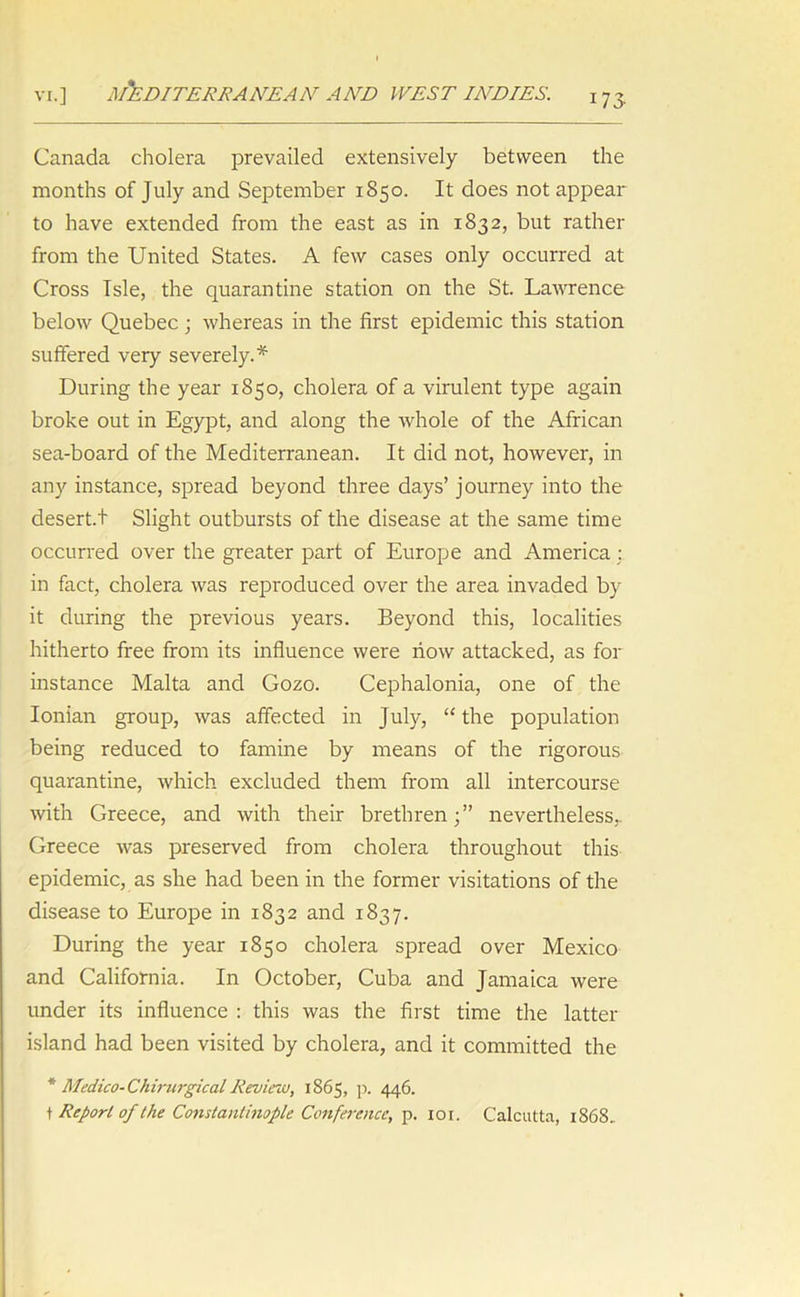 VI.] MEDITERRANEAN AND WEST INDIES. 173- Canada cholera prevailed extensively between the months of July and September 1850. It does not appear to have extended from the east as in 1832, but rather from the United States. A few cases only occurred at Cross Isle, the quarantine station on the St. Lawrence below Quebec ; whereas in the first epidemic this station suffered very severely.* During the year 1850, cholera of a virulent type again broke out in Egypt, and along the whole of the African sea-board of the Mediterranean. It did not, however, in any instance, spread beyond three days’ journey into the desert.t Slight outbursts of the disease at the same time occurred over the greater part of Europe and America : in fact, cholera was reproduced over the area invaded by it during the previous years. Beyond this, localities hitherto free from its influence were now attacked, as for instance Malta and Gozo. Cephalonia, one of the Ionian group, was affected in July, “ the population being reduced to famine by means of the rigorous quarantine, which excluded them from all intercourse with Greece, and with their brethren;” nevertheless,. Greece was preserved from cholera throughout this epidemic, as she had been in the former visitations of the disease to Europe in 1832 and 1837. During the year 1850 cholera spread over Mexico and California. In October, Cuba and Jamaica were under its influence : this was the first time the latter island had been visited by cholera, and it committed the * Medico-CkirurgicalReview, 1865, p. 446. t Report of the Constantinople Conference, p. 101. Calcutta, 1868.