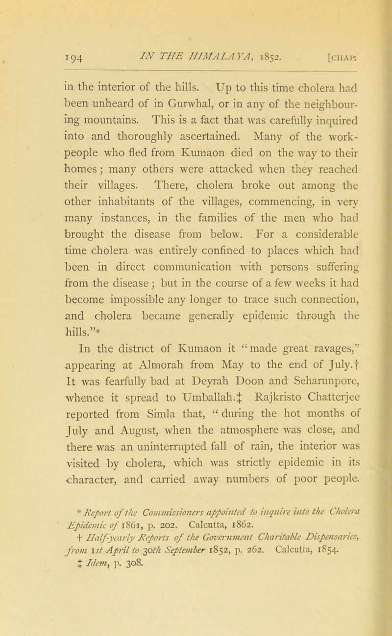 in the interior of the hills. Up to this time cholera had been unheard of in Gurwhal, or in any of the neighbour- ing mountains. This is a fact that was carefully inquired into and thoroughly ascertained. Many of the work- people who fled from Kumaon died on the way to their homes; many others were attacked when they reached their villages. There, cholera broke out among the other inhabitants of the villages, commencing, in very many instances, in the families of the men who had brought the disease from below. For a considerable time cholera was entirely confined to places which had been in direct communication with persons suffering from the disease; but in the course of a few weeks it had become impossible any longer to trace such connection, and cholera became generally epidemic through the hills.”* In the district of Kumaon it “ made great ravages,” appearing at Almorah from May to the end of July.f It was fearfully bad at Deyrah Boon and Seharunpore, whence it spread to Umballah.J Rajkristo Chatterjee reported from Simla that, “ during the hot months of July and August, when the atmosphere was close, and there was an uninterrupted fall of rain, the interior was visited by cholera, which was strictly epidemic in its character, and carried away numbers of poor people. * Report of 1 he Commissioners appointed to inquire into the Cholera Epidemic of 1861, p. 202. Calcutta, 1862. f Half-yearly Reports of the Government Charitable Dispensaries, from 1st April to 30til September 1852, p. 262. Calcutta, 1S54. J Idem, p. 308.