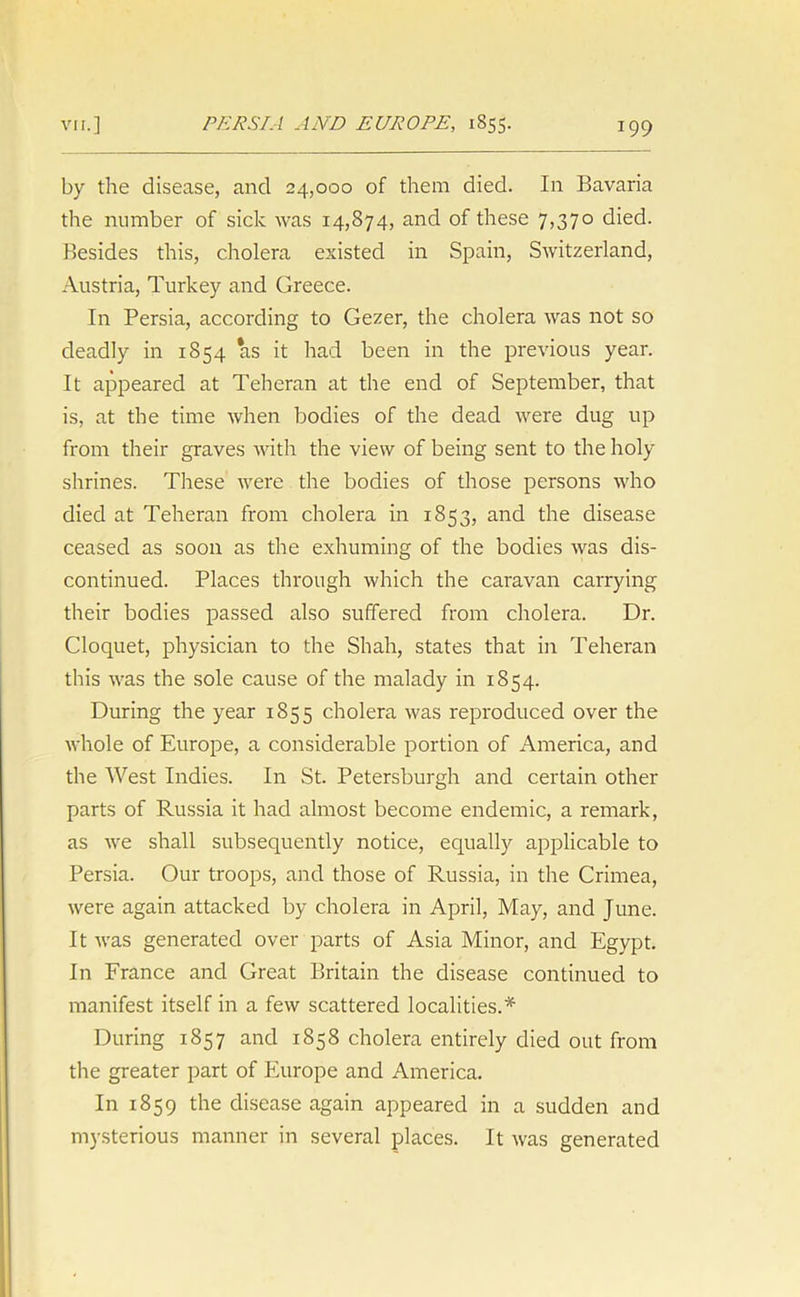 by the disease, and 24,000 of them died. In Bavaria the number of sick was 14,874, and of these 7,370 died. Besides this, cholera existed in Spain, Switzerland, Austria, Turkey and Greece. In Persia, according to Gezer, the cholera was not so deadly in 1854 *as it had been in the previous year. It appeared at Teheran at the end of September, that is, at the time when bodies of the dead were dug up from their graves with the view of being sent to the holy shrines. These were the bodies of those persons who died at Teheran from cholera in 1853, and the disease ceased as soon as the exhuming of the bodies was dis- continued. Places through which the caravan carrying their bodies passed also suffered from cholera. Dr. Cloquet, physician to the Shah, states that in Teheran this was the sole cause of the malady in 1854. During the year 1855 cholera was reproduced over the whole of Europe, a considerable portion of America, and the West Indies. In St. Petersburgh and certain other parts of Russia it had almost become endemic, a remark, as we shall subsequently notice, equally applicable to Persia. Our troops, and those of Russia, in the Crimea, were again attacked by cholera in April, May, and June. It was generated over parts of Asia Minor, and Egypt. In France and Great Britain the disease continued to manifest itself in a few scattered localities.* During 1857 and 1858 cholera entirely died out from the greater part of Europe and America. In 1859 the disease again appeared in a sudden and mysterious manner in several places. It was generated