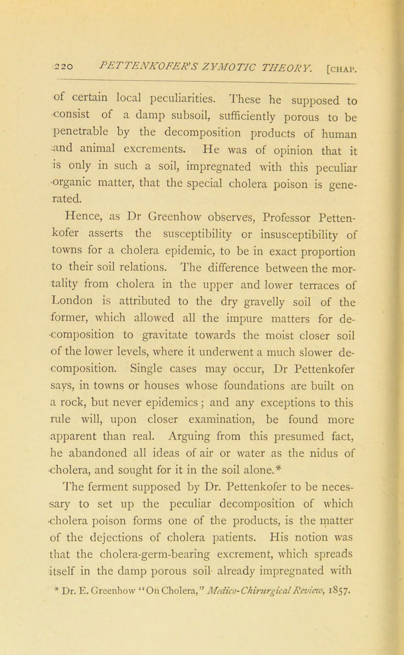 of certain local peculiarities. These he supposed to consist of a damp subsoil, sufficiently porous to be penetrable by the decomposition products of human ■and animal excrements. He was of opinion that it is only in such a soil, impregnated with this peculiar •organic matter, that the special cholera poison is gene- rated. Hence, as Dr Greenhow observes, Professor Petten- kofer asserts the susceptibility or insusceptibility of towns for a cholera epidemic, to be in exact proportion to their soil relations. The difference between the mor- tality from cholera in the upper and lower terraces of London is attributed to the dry gravelly soil of the former, which allowed all the impure matters for de- composition to gravitate towards the moist closer soil of the lower levels, where it underwent a much slower de- composition. Single cases may occur, Dr Pettenkofer says, in towns or houses whose foundations are built on a rock, but never epidemics; and any exceptions to this rule will, upon closer examination, be found more apparent than real. Arguing from this presumed fact, he abandoned all ideas of air or water as the nidus of •cholera, and sought for it in the soil alone.* The ferment supposed by Dr. Pettenkofer to be neces- sary to set up the peculiar decomposition of which •cholera poison forms one of the products, is the matter of the dejections of cholera patients. His notion was that the cholera-germ-bearing excrement, which spreads itself in the damp porous soil already impregnated with * Dr. E. Greenhow “On Cholera,” Medico-ChirurgicalReview, 1857.