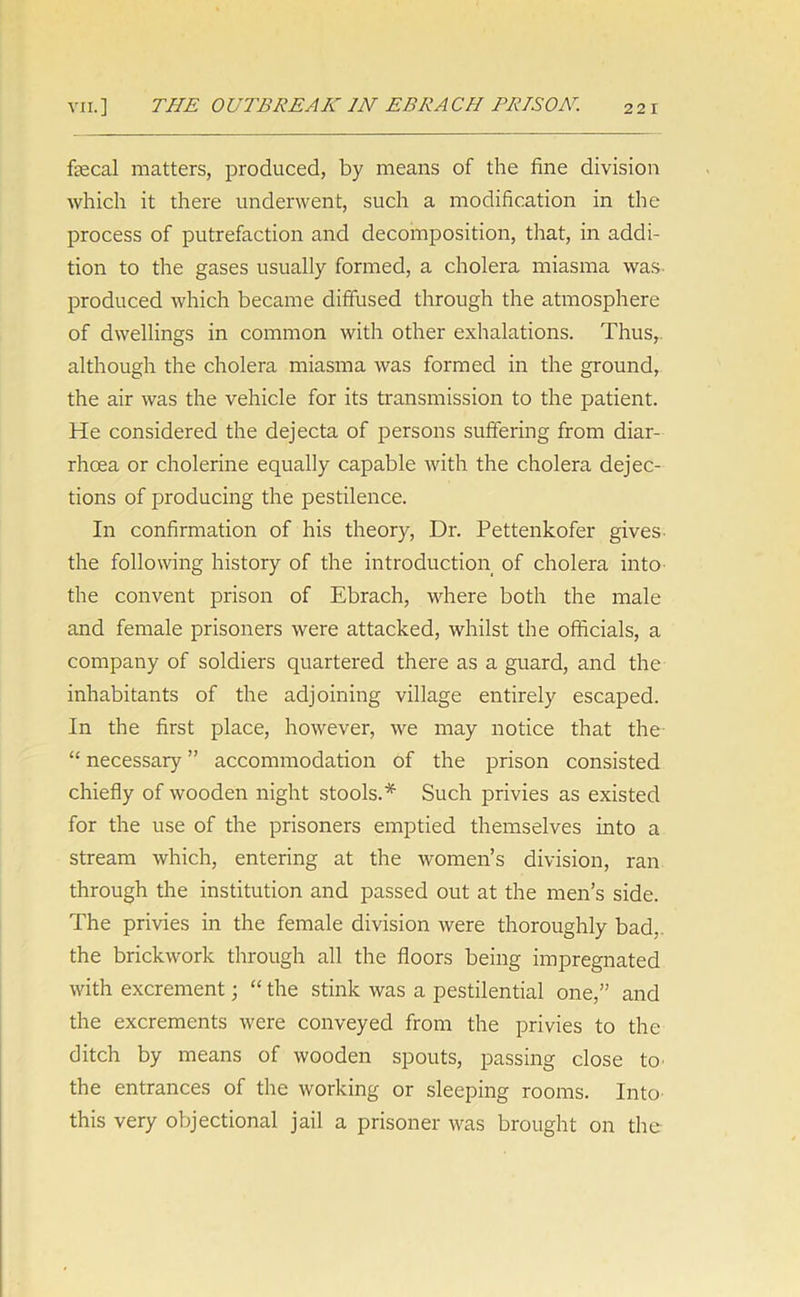 fecal matters, produced, by means of the fine division which it there underwent, such a modification in the process of putrefaction and decomposition, that, in addi- tion to the gases usually formed, a cholera miasma was produced which became diffused through the atmosphere of dwellings in common with other exhalations. Thus, although the cholera miasma was formed in the ground, the air was the vehicle for its transmission to the patient. He considered the dejecta of persons suffering from diar- rhoea or cholerine equally capable with the cholera dejec- tions of producing the pestilence. In confirmation of his theory, Dr. Pettenkofer gives- the following history of the introduction of cholera into the convent prison of Ebrach, where both the male and female prisoners were attacked, whilst the officials, a company of soldiers quartered there as a guard, and the inhabitants of the adjoining village entirely escaped. In the first place, however, we may notice that the “ necessary ” accommodation of the prison consisted chiefly of wooden night stools.* Such privies as existed for the use of the prisoners emptied themselves into a stream which, entering at the women’s division, ran through the institution and passed out at the men’s side. The privies in the female division were thoroughly bad, the brickwork through all the floors being impregnated with excrement; “ the stink was a pestilential one,” and the excrements were conveyed from the privies to the ditch by means of wooden spouts, passing close h> the entrances of the working or sleeping rooms. Into this very objectional jail a prisoner was brought on the