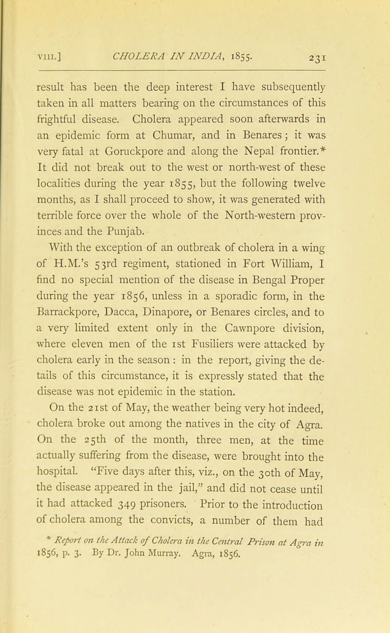 result has been the deep interest I have subsequently taken in all matters bearing on the circumstances of this frightful disease. Cholera appeared soon afterwards in an epidemic form at Chumar, and in Benares; it was very fatal at Goruckpore and along the Nepal frontier.* It did not break out to the west or north-west of these localities during the year 1855, but the following twelve months, as I shall proceed to show, it was generated with terrible force over the whole of the North-western prov- inces and the Punjab. With the exception of an outbreak of cholera in a wing of H.M.’s 53rd regiment, stationed in Fort William, I find no special mention of the disease in Bengal Proper during the year 1856, unless in a sporadic form, in the Barrackpore, Dacca, Dinapore, or Benares circles, and to a very limited extent only in the Cawnpore division, where eleven men of the 1st Fusiliers were attacked by cholera early in the season : in the report, giving the de- tails of this circumstance, it is expressly stated that the disease was not epidemic in the station. On the 21 st of May, the weather being very hot indeed, cholera broke out among the natives in the city of Agra. On the 25th of the month, three men, at the time actually suffering from the disease, were brought into the hospital. “Five days after this, viz., on the 30th of May, the disease appeared in the jail,” and did not cease until it had attacked 349 prisoners. Prior to the introduction of cholera among the convicts, a number of them had * Report on the Attack of Cholera in the Central Prison at Agra in 1856, p. 3. By Dr. John Murray. Agra, 1856.