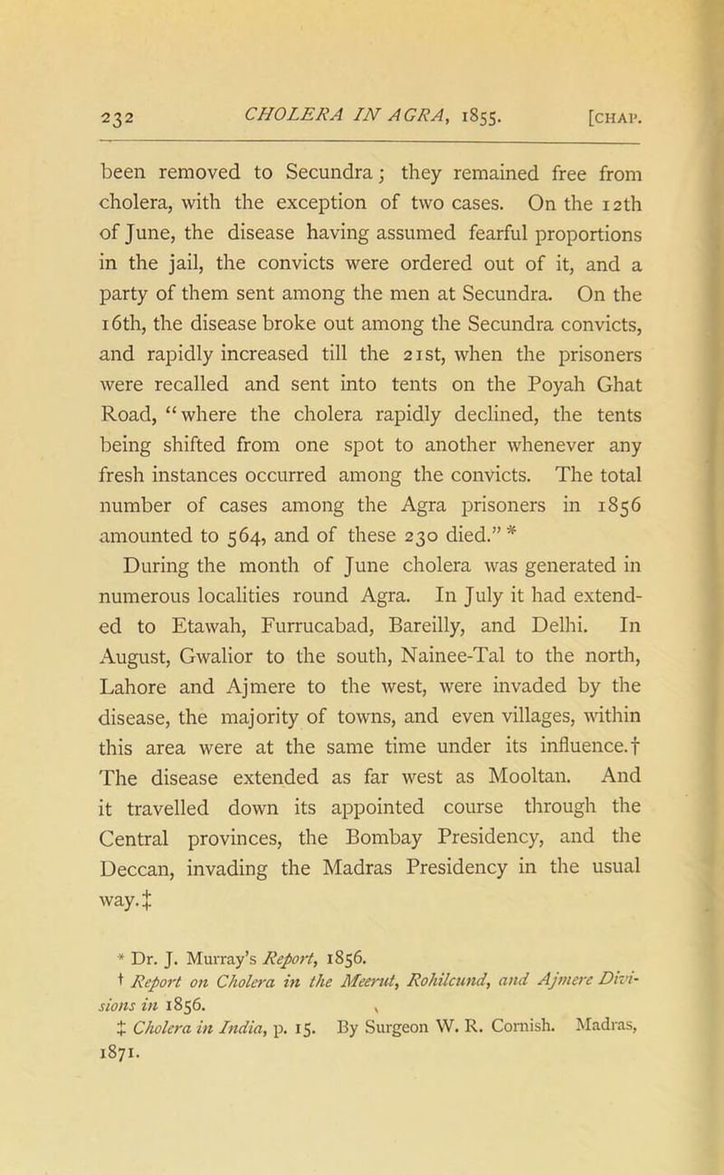 been removed to Secundra; they remained free from cholera, with the exception of two cases. On the 12th of June, the disease having assumed fearful proportions in the jail, the convicts were ordered out of it, and a party of them sent among the men at Secundra. On the 16th, the disease broke out among the Secundra convicts, and rapidly increased till the 21st, when the prisoners were recalled and sent into tents on the Poyah Ghat Road, “where the cholera rapidly declined, the tents being shifted from one spot to another whenever any fresh instances occurred among the convicts. The total number of cases among the Agra prisoners in 1856 amounted to 564, and of these 230 died.”* During the month of June cholera was generated in numerous localities round Agra. In July it had extend- ed to Etawah, Furrucabad, Bareilly, and Delhi. In August, Gwalior to the south, Nainee-Tal to the north, Lahore and Ajmere to the west, were invaded by the disease, the majority of towns, and even villages, within this area were at the same time under its influence.! The disease extended as far west as Mooltan. And it travelled down its appointed course through the Central provinces, the Bombay Presidency, and the Deccan, invading the Madras Presidency in the usual way. | * Dr. J. Murray’s Report, 1856. t Report on Cholera in the Meerut, Rohilcund, and Ajmere Divi- sions in 1856. , + Cholera in India, p. 15. By Surgeon W. R. Cornish. Madras, 1871.