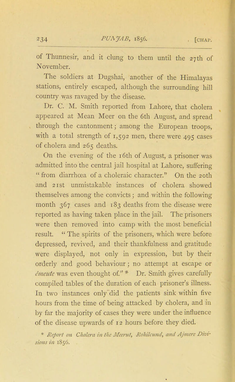 of Thunnesir, and it clung to them until the 27th of November. The soldiers at Dugshai, another of the Himalayas stations, entirely escaped, although the surrounding hill country was ravaged by the disease. Dr. C. M. Smith reported from Lahore, that cholera appeared at Mean Meer on the 6th August, and spread through the cantonment; among the European troops, with a total strength of 1,592 men, there were 495 cases of cholera and 265 deaths. On the evening of the 16th of August, a prisoner was admitted into the central jail hospital at Lahore, suffering “ from diarrhoea of a choleraic character.” On the 20th and 21st unmistakable instances of cholera showed themselves among the convicts; and within the following month 367 cases and 183 deaths from the disease were reported as having taken place in the jail. The prisoners were then removed into camp with the most beneficial result. “ The spirits of the prisoners, which were before depressed, revived, and their thankfulness and gratitude were displayed, not only in expression, but by their orderly and good behaviour; no attempt at escape or emeute was even thought of.” * Dr. Smith gives carefully compiled tables of the duration of each prisoner’s illness. In two instances only did the patients sink within five hours from the time of being attacked by cholera, and in by far the majority of cases they were under the influence of the disease upwards of 12 hours before they died. * Report on Cholera in the Meerut, Rohilcund, and Ajmere Divi- sions in 1856.