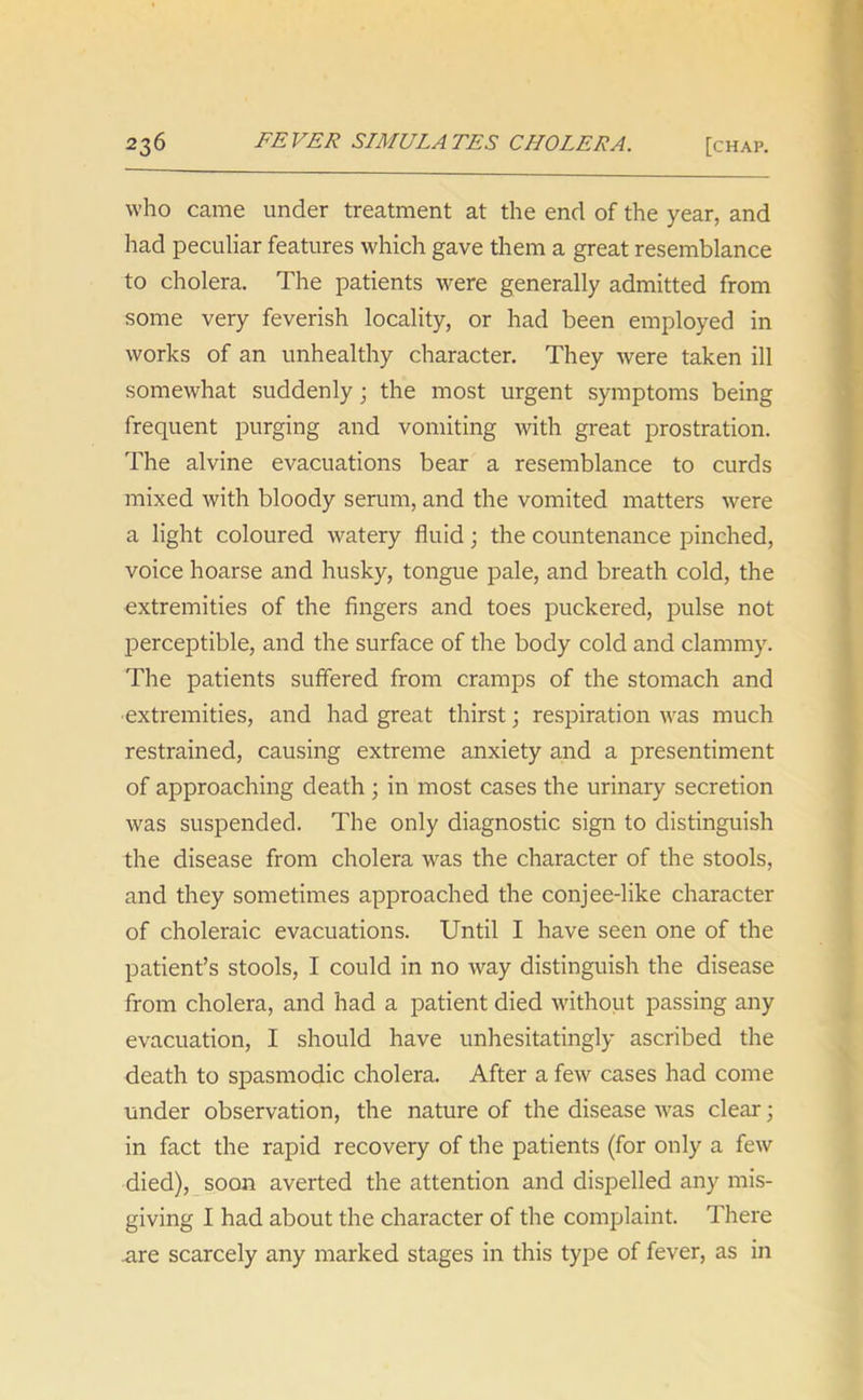 who came under treatment at the end of the year, and had peculiar features which gave them a great resemblance to cholera. The patients were generally admitted from some very feverish locality, or had been employed in works of an unhealthy character. They were taken ill somewhat suddenly; the most urgent symptoms being frequent purging and vomiting with great prostration. The alvine evacuations bear a resemblance to curds mixed with bloody serum, and the vomited matters were a light coloured watery fluid; the countenance pinched, voice hoarse and husky, tongue pale, and breath cold, the extremities of the fingers and toes puckered, pulse not perceptible, and the surface of the body cold and clammy. The patients suffered from cramps of the stomach and extremities, and had great thirst; respiration was much restrained, causing extreme anxiety and a presentiment of approaching death ; in most cases the urinary secretion was suspended. The only diagnostic sign to distinguish the disease from cholera was the character of the stools, and they sometimes approached the conjee-like character of choleraic evacuations. Until I have seen one of the patient’s stools, I could in no way distinguish the disease from cholera, and had a patient died without passing any evacuation, I should have unhesitatingly ascribed the death to spasmodic cholera. After a few cases had come under observation, the nature of the disease was clear; in fact the rapid recovery of the patients (for only a few died), soon averted the attention and dispelled any mis- giving I had about the character of the complaint. There are scarcely any marked stages in this type of fever, as in