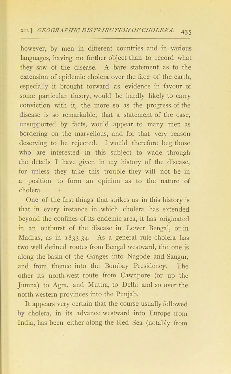 however, by men in different countries and in various languages, having no further object than to record what they saw of the disease. A bare statement as to the extension of epidemic cholera over the face of the earth, especially if brought forward as evidence in favour of some particular theory, would be hardly likely to carry conviction with it, the more so as the progress of the disease is so remarkable, that a statement of the case, unsupported by facts, would appear to many men as bordering on the marvellous, and for that very reason deserving to be rejected. I would therefore beg those who are interested in this subject to wade through the details I have given in my history of the disease, for unless they take this trouble they will not be in a position to form an opinion as to the nature of cholera. One of the first things that strikes us in this history is that in every instance in which cholera has extended beyond the confines of its endemic area, it has originated in an outburst of the disease in Lower Bengal, or in Madras, as in 1833-34. As a general rule cholera has two well defined routes from Bengal westward, the one is along the basin of the Ganges into Nagode and Saugur, and from thence into the Bombay Presidency. The other its north-west route from Cawnpore (or up the Jumna) to Agra, and Muttra, to Delhi and so over the north-western provinces into the Punjab. It appears very certain that the course usually followed by cholera, in its advance westward into Europe from India, has been either along the Red Sea (notably from