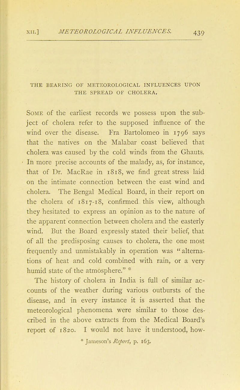 THE BEARING OF METEOROLOGICAL INFLUENCES UPON THE SPREAD OF CHOLERA. Some of the earliest records we possess upon the sub- ject of cholera refer to the supposed influence of the wind over the disease. Fra Bartolomeo in 1796 says that the natives on the Malabar coast believed that cholera was caused by the cold winds from the Ghauts. ■ In more precise accounts of the malady, as, for instance, that of Dr. MacRae in 1818, we find great stress laid on the intimate connection between the east wind and cholera. The Bengal Medical Board, in their report on the cholera of 1817-18, confirmed this view, although they hesitated to express an opinion as to the nature of the apparent connection between cholera and the easterly wind. But the Board expressly stated their belief, that of all the predisposing causes to cholera, the one most frequently and unmistakably in operation was “alterna- tions of heat and cold combined with rain, or a very humid state of the atmosphere.” * The history of cholera in India is full of similar ac- counts of the weather during various outbursts of the disease, and in every instance it is asserted that the meteorological phenomena were similar to those des- cribed in the above extracts from the Medical Board’s report of 1820. I would not have it understood, how- * Jameson’s Report, p. 163.