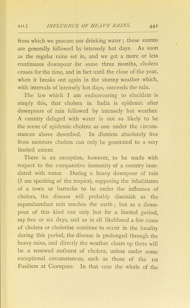 from which we procure our drinking water; these storms are generally followed by intensely hot days. As soon as the regular rains set in, and we get a more or less continuous downpour for some three months, cholera ceases for the time, and in fact until the close of the year, when it breaks out again in the stormy weather which, with intervals of intensely hot days, succeeds the rain. The law which I am endeavouring to elucidate is simply this, that cholera in India is epidemic after downpours of rain followed by intensely hot weather. A country deluged with water is not so likely to be the scene of epidemic cholera as one under the circum- stances above described. In districts absolutely free from moisture cholera can only be generated to a very limited extent. There is an exception, however, to be made with respect to the comparative immunity of a country inun- dated with water. During a heavy downpour of rain (I am speaking of the tropics), supposing the inhabitants of a town or barracks to be under the influence of cholera, the disease will probably diminish as the superabundant rain reaches the earth; but as a down- pour of this kind can only last for a limited period, say five or six days, and as in all likelihood a few cases of cholera or cholerine continue to occur in the locality during this period, the disease is prolonged through the heavy rains, and directly the weather clears up there will be a renewed outburst of cholera, unless under some exceptional circumstances, such as those of the 1st Fusiliers at Cawnpore. In that case the whole of the