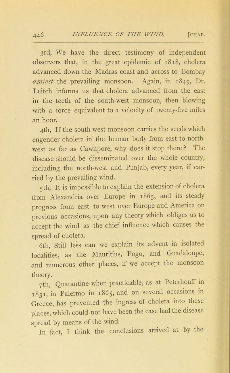 3rd, We have the direct testimony of independent observers that, in the great epidemic of 1818, cholera advanced down the Madras coast and across to Bombay against the prevailing monsoon. Again, in 1849, Dr. Leitch informs us that cholera advanced from the east in the teeth of the south-west monsoon, then blowing with a force equivalent to a velocity of twenty-five miles an hour. 4th, If the south-west monsoon carries the seeds which engender cholera in' the human body from east to north- west as far as Cawnpore, why does it stop there ? The disease should be disseminated over the whole country, including the north-west and Punjab, every year, if car- ried by the prevailing wind. 5 th, It is impossible to explain the extension of cholera from Alexandria over Europe in 1865, and its steady progress from east to west over Europe and America on previous occasions, upon any theory which obliges us to accept the wind as the chief influence which causes the spread of cholera. 6th, Still less can we explain its advent in isolated localities, as the Mauritius, Fogo, and Guadaloupe, and numerous other places, if we accept the monsoon theory. 7 th, Quarantine when practicable, as at Peterhouff in 1831, in Palermo in 1865, and on several occasions in Greece, has prevented the ingress of cholera into these places, which could not have been the case had the disease spread by means of the wind. In fact, I think the conclusions arrived at by the