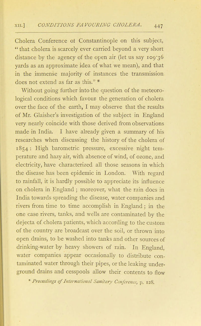 Cholera Conference ol Constantinople on this subject, “ that cholera is scarcely ever earned beyond a very short distance by the agency of the open air (let us say 109 ’36 yards as an approximate idea of what we mean), and that in the immense majority of instances the transmission does not extend as far as this.” * Without going further into the question of the meteoro- logical conditions which favour the generation of cholera over the face of the earth, I may observe that the results of Mr. Glaisher’s investigation of the subject in England very nearly coincide with those derived from observations made in India. I have already given a summary of his researches when discussing the history of the cholera of 1854 : High barometric pressure, excessive night tem- perature and hazy air, with absence of wind, of ozone, and electricity, have characterized all those seasons in which the disease has been epidemic in London. With regard to rainfall, it is hardly possible to appreciate its influence on cholera in England ; moreover, what the rain does in India towards spreading the disease, water companies and rivers from time to time accomplish in England; in the one case rivers, tanks, and wells are contaminated by the dejecta of cholera patients, which according to the custom of the country are broadcast over the soil, or thrown into open drains, to be washed into tanks and other sources of drinking-water by heavy showers of rain. In England, water companies appear occasionally to distribute con- taminated water through their pipes, or the leaking under- ground drains and cesspools allow their contents to flow * Proceedings of International Sanitary Conference, p. 128.