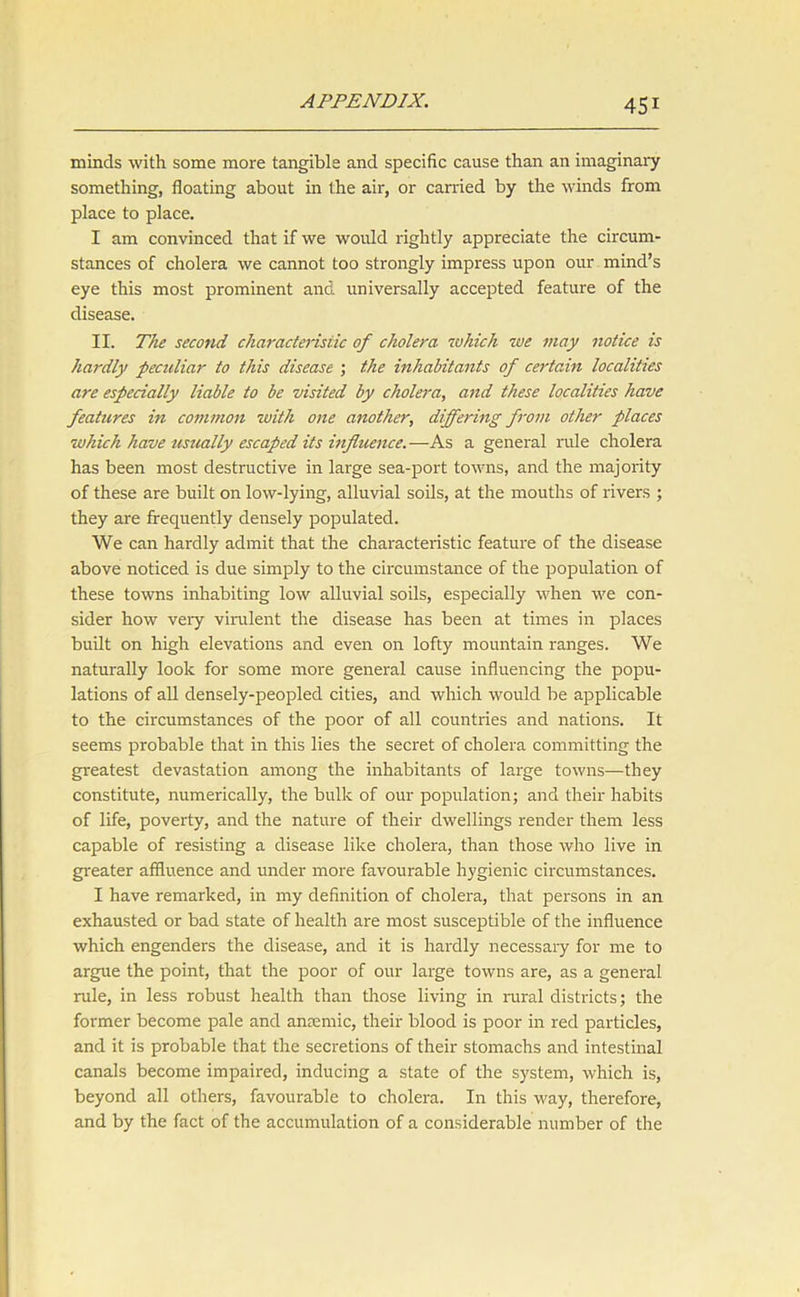 minds with some more tangible and specific cause than an imaginary something, floating about in the air, or carried by the winds from place to place. I am convinced that if we would rightly appreciate the circum- stances of cholera we cannot too strongly impress upon our mind’s eye this most prominent and universally accepted feature of the disease. II. The second characteristic of cholera which we may notice is hardly peculiar to this disease ; the inhabitants of certain localities are especially liable to be visited by cholera, and these localities have features in common with one another, differing from other places which have usually escaped its influence.—As a general rule cholera has been most destructive in large sea-port towns, and the majority of these are built on low-lying, alluvial soils, at the mouths of rivers ; they are frequently densely populated. We can hardly admit that the characteristic feature of the disease above noticed is due simply to the circumstance of the population of these towns inhabiting low alluvial soils, especially when we con- sider how veiy virulent the disease has been at times in places built on high elevations and even on lofty mountain ranges. We naturally look for some more general cause influencing the popu- lations of all densely-peopled cities, and which would be applicable to the circumstances of the poor of all countries and nations. It seems probable that in this lies the secret of cholera committing the greatest devastation among the inhabitants of large towns—they constitute, numerically, the bulk of our population; and their habits of life, poverty, and the nature of their dwellings render them less capable of resisting a disease like cholera, than those who live in greater affluence and under more favourable hygienic circumstances. I have remarked, in my definition of cholera, that persons in an exhausted or bad state of health are most susceptible of the influence which engenders the disease, and it is hardly necessary for me to argue the point, that the poor of our large towns are, as a general rule, in less robust health than those living in rural districts; the former become pale and anmmic, their blood is poor in red particles, and it is probable that the secretions of their stomachs and intestinal canals become impaired, inducing a state of the system, which is, beyond all others, favourable to cholera. In this way, therefore, and by the fact of the accumulation of a considerable number of the