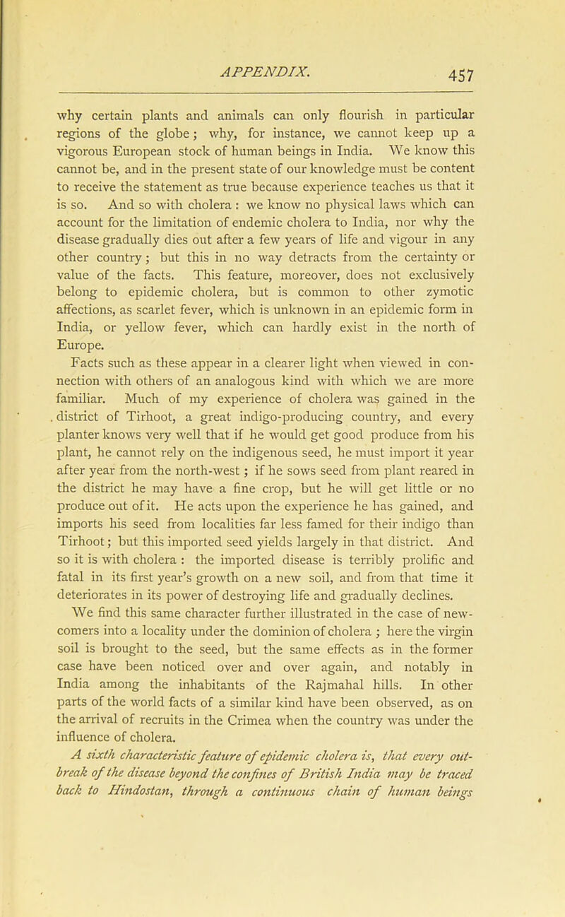 why certain plants and animals can only flourish in particular regions of the globe; why, for instance, we cannot keep up a vigorous European stock of human beings in India. We know this cannot be, and in the present state of our knowledge must be content to receive the statement as true because experience teaches us that it is so. And so with cholera : we know no physical laws which can account for the limitation of endemic cholera to India, nor why the disease gradually dies out after a few years of life and vigour in any other country; but this in no way detracts from the certainty or value of the facts. This feature, moreover, does not exclusively belong to epidemic cholera, but is common to other zymotic affections, as scarlet fever, which is unknown in an epidemic form in India, or yellow fever, which can hardly exist in the north of Europe. Facts such as these appear in a clearer light when viewed in con- nection with others of an analogous kind with which we are more familiar. Much of my experience of cholera was gained in the district of Tirhoot, a great indigo-producing country, and every planter knows very well that if he would get good produce from his plant, he cannot rely on the indigenous seed, he must import it year after year from the north-west; if he sows seed from plant reared in the district he may have a fine crop, but he will get little or no produce out of it. He acts upon the experience he has gained, and imports his seed from localities far less famed for their indigo than Tirhoot; but this imported seed yields largely in that district. And so it is with cholera : the imported disease is terribly prolific and fatal in its first year’s growth on a new soil, and from that time it deteriorates in its power of destroying life and gradually declines. We find this same character further illustrated in the case of new- comers into a locality under the dominion of cholera ; here the virgin soil is brought to the seed, but the same effects as in the former case have been noticed over and over again, and notably in India among the inhabitants of the Rajmahal hills. In other parts of the world facts of a similar kind have been observed, as on the arrival of recruits in the Crimea when the country was under the influence of cholera. A sixth characteristic feature of epidemic cholera is, that every out- break of the disease beyond the confines of British India may be traced back to Hindostan, through a continuous chain of human beings