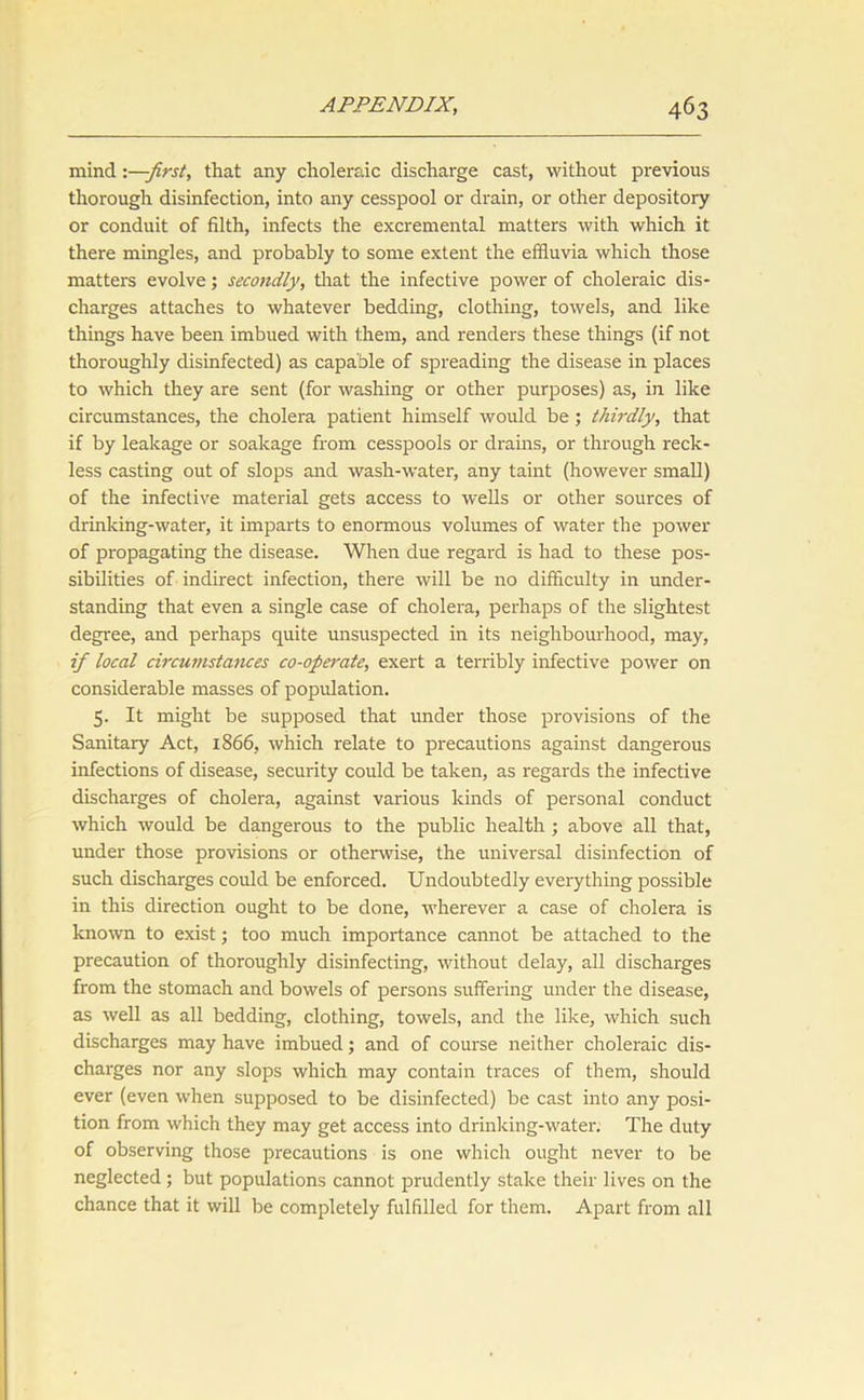 mind -.—first, that any choleraic discharge cast, without previous thorough disinfection, into any cesspool or drain, or other depository or conduit of filth, infects the excremental matters with which it there mingles, and probably to some extent the effluvia which those matters evolve; secondly, that the infective power of choleraic dis- charges attaches to whatever bedding, clothing, towels, and like things have been imbued with them, and renders these things (if not thoroughly disinfected) as capable of spreading the disease in places to which they are sent (for washing or other purposes) as, in like circumstances, the cholera patient himself would be; thirdly, that if by leakage or soakage from cesspools or drains, or through reck- less casting out of slops and wash-water, any taint (however small) of the infective material gets access to wells or other sources of drinking-water, it imparts to enormous volumes of water the power of propagating the disease. When due regard is had to these pos- sibilities of indirect infection, there will be no difficulty in under- standing that even a single case of cholera, perhaps of the slightest degree, and perhaps quite unsuspected in its neighbourhood, may, if local circumstances co-operate, exert a terribly infective power on considerable masses of population. 5. It might be supposed that under those provisions of the Sanitary Act, 1866, which relate to precautions against dangerous infections of disease, security could be taken, as regards the infective discharges of cholera, against various kinds of personal conduct which would be dangerous to the public health ; above all that, under those provisions or otherwise, the universal disinfection of such discharges could be enforced. Undoubtedly everything possible in this direction ought to be done, wherever a case of cholera is known to exist; too much importance cannot be attached to the precaution of thoroughly disinfecting, without delay, all discharges from the stomach and bowels of persons suffering under the disease, as well as all bedding, clothing, towels, and the like, which such discharges may have imbued; and of course neither choleraic dis- charges nor any slops which may contain traces of them, should ever (even when supposed to be disinfected) be cast into any posi- tion from which they may get access into drinking-water. The duty of observing those precautions is one which ought never to be neglected; but populations cannot prudently stake their lives on the chance that it will be completely fulfilled for them. Apart from all