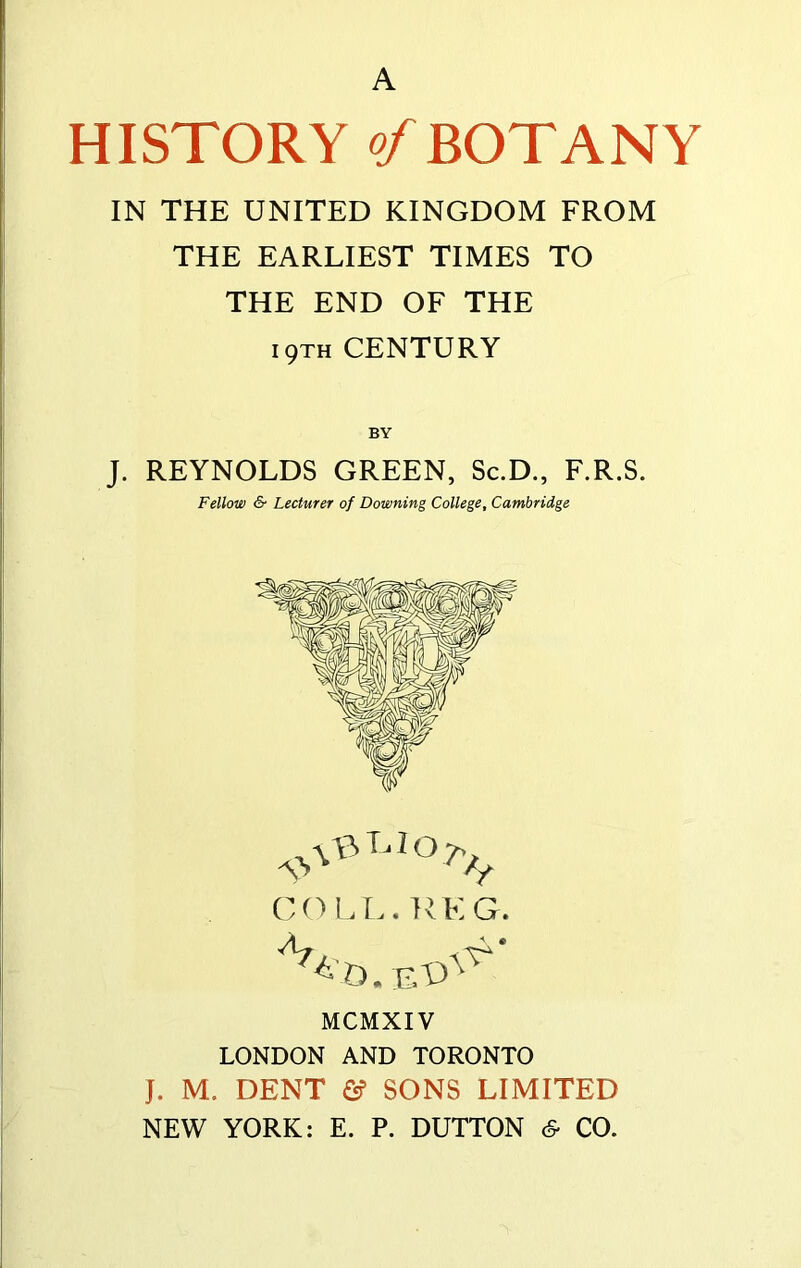 A HISTORY of BOTANY IN THE UNITED KINGDOM FROM THE EARLIEST TIMES TO THE END OF THE i9th CENTURY J. REYNOLDS GREEN, Sc.D., F.R.S. Fellow & Lecturer of Downing College, Cambridge COLL. KEG. O. E MCMXIV LONDON AND TORONTO J. M. DENT & SONS LIMITED NEW YORK: E. P. DUTTON 6- CO.