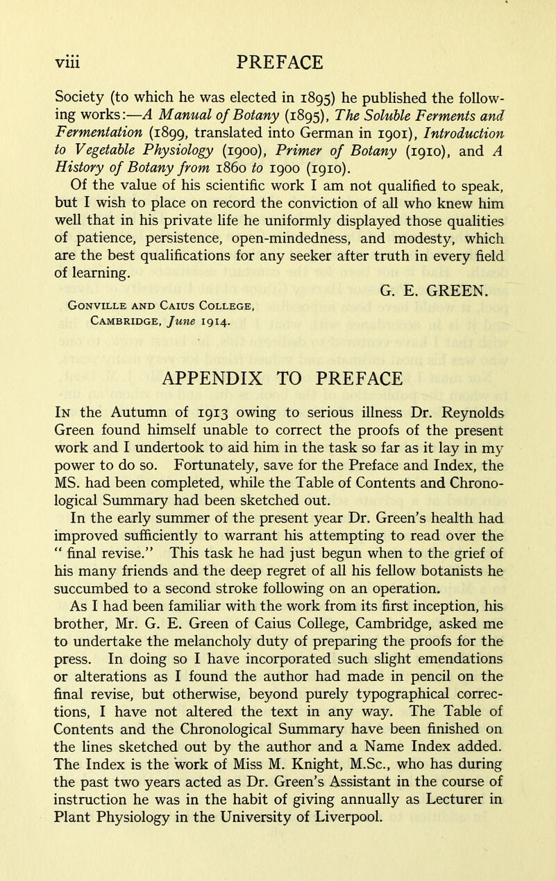 Society (to which he was elected in 1895) he published the follow- ing works:—A Manual of Botany (1895), The Soluble Ferments and Fermentation (1899, translated into German in 1901), Introduction to Vegetable Physiology (1900), Primer of Botany (1910), and A History of Botany from i860 to 1900 (1910). Of the value of his scientific work I am not qualified to speak, but I wish to place on record the conviction of all who knew him well that in his private life he uniformly displayed those qualities of patience, persistence, open-mindedness, and modesty, which are the best qualifications for any seeker after truth in every field of learning. G. E. GREEN. Gonville and Caius College, Cambridge, June 1914. APPENDIX TO PREFACE In the Autumn of 1913 owing to serious illness Dr. Reynolds Green found himself unable to correct the proofs of the present work and I undertook to aid him in the task so far as it lay in my power to do so. Fortunately, save for the Preface and Index, the MS. had been completed, while the Table of Contents and Chrono- logical Summary had been sketched out. In the early summer of the present year Dr. Green’s health had improved sufficiently to warrant his attempting to read over the “ final revise.” This task he had just begun when to the grief of his many friends and the deep regret of all his fellow botanists he succumbed to a second stroke following on an operation. As I had been familiar with the work from its first inception, his brother, Mr. G. E. Green of Caius College, Cambridge, asked me to undertake the melancholy duty of preparing the proofs for the press. In doing so I have incorporated such slight emendations or alterations as I found the author had made in pencil on the final revise, but otherwise, beyond purely typographical correc- tions, I have not altered the text in any way. The Table of Contents and the Chronological Summary have been finished on the lines sketched out by the author and a Name Index added. The Index is the work of Miss M. Knight, M.Sc., who has during the past two years acted as Dr. Green’s Assistant in the course of instruction he was in the habit of giving annually as Lecturer in Plant Physiology in the University of Liverpool.