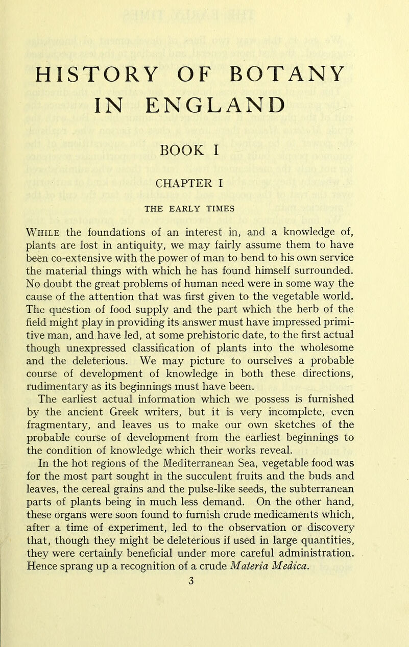 HISTORY OF BOTANY IN ENGLAND BOOK I CHAPTER I THE EARLY TIMES While the foundations of an interest in, and a knowledge of, plants are lost in antiquity, we may fairly assume them to have been co-extensive with the power of man to bend to his own service the material things with which he has found himself surrounded. No doubt the great problems of human need were in some way the cause of the attention that was first given to the vegetable world. The question of food supply and the part which the herb of the field might play in providing its answer must have impressed primi- tive man, and have led, at some prehistoric date, to the first actual though unexpressed classification of plants into the wholesome and the deleterious. We may picture to ourselves a probable course of development of knowledge in both these directions, rudimentary as its beginnings must have been. The earliest actual information which we possess is furnished by the ancient Greek writers, but it is very incomplete, even fragmentary, and leaves us to make our own sketches of the probable course of development from the earliest beginnings to the condition of knowledge which their works reveal. In the hot regions of the Mediterranean Sea, vegetable food was for the most part sought in the succulent fruits and the buds and leaves, the cereal grains and the pulse-like seeds, the subterranean parts of plants being in much less demand. On the other hand, these organs were soon found to furnish crude medicaments which, after a time of experiment, led to the observation or discovery that, though they might be deleterious if used in large quantities, they were certainly beneficial under more careful administration. Hence sprang up a recognition of a crude Materia Medica.