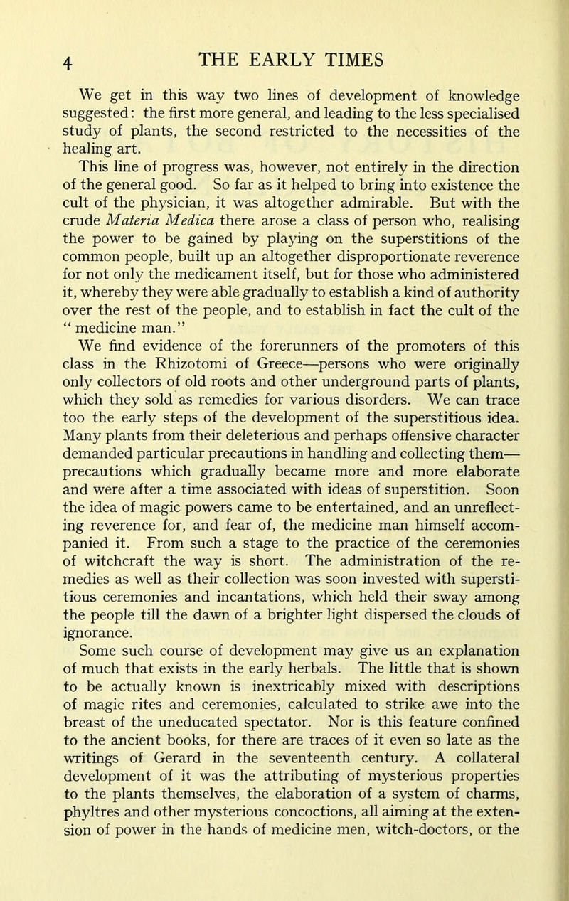 We get in this way two lines of development of knowledge suggested: the first more general, and leading to the less specialised study of plants, the second restricted to the necessities of the healing art. This line of progress was, however, not entirely in the direction of the general good. So far as it helped to bring into existence the cult of the physician, it was altogether admirable. But with the crude Materia Medica there arose a class of person who, realising the power to be gained by playing on the superstitions of the common people, built up an altogether disproportionate reverence for not only the medicament itself, but for those who administered it, whereby they were able gradually to establish a kind of authority over the rest of the people, and to establish in fact the cult of the “ medicine man.” We find evidence of the forerunners of the promoters of this class in the Rhizotomi of Greece—persons who were originally only collectors of old roots and other underground parts of plants, which they sold as remedies for various disorders. We can trace too the early steps of the development of the superstitious idea. Many plants from their deleterious and perhaps offensive character demanded particular precautions in handling and collecting them— precautions which gradually became more and more elaborate and were after a time associated with ideas of superstition. Soon the idea of magic powers came to be entertained, and an unreflect- ing reverence for, and fear of, the medicine man himself accom- panied it. From such a stage to the practice of the ceremonies of witchcraft the way is short. The administration of the re- medies as well as their collection was soon invested with supersti- tious ceremonies and incantations, which held their sway among the people till the dawn of a brighter light dispersed the clouds of ignorance. Some such course of development may give us an explanation of much that exists in the early herbals. The little that is shown to be actually known is inextricably mixed with descriptions of magic rites and ceremonies, calculated to strike awe into the breast of the uneducated spectator. Nor is this feature confined to the ancient books, for there are traces of it even so late as the writings of Gerard in the seventeenth century. A collateral development of it was the attributing of mysterious properties to the plants themselves, the elaboration of a system of charms, phyltres and other mysterious concoctions, all aiming at the exten- sion of power in the hands of medicine men, witch-doctors, or the