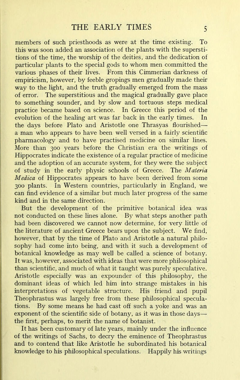 members of such priesthoods as were at the time existing. To this was soon added an association of the plants with the supersti- tions of the time, the worship of the deities, and the dedication of particular plants to the special gods to whom men committed the various phases of their lives. From this Cimmerian darkness of empiricism, however, by feeble gropings men gradually made their way to the light, and the truth gradually emerged from the mass of error. The superstitious and the magical gradually gave place to something sounder, and by slow and tortuous steps medical practice became based on science. In Greece this period of the evolution of the healing art was far back in the early times. In the days before Plato and Aristotle one Thrasyas flourished— a man who appears to have been well versed in a fairly scientific pharmacology and to have practised medicine on similar lines. More than 300 years before the Christian era the writings of Hippocrates indicate the existence of a regular practice of medicine and the adoption of an accurate system, for they were the subject of study in the early physic schools of Greece. The Materia Medica of Hippocrates appears to have been derived from some 300 plants. In Western countries, particularly in England, we can find evidence of a similar but much later progress of the same kind and in the same direction. But the development of the primitive botanical idea was not conducted on these lines alone. By what steps another path had been discovered we cannot now determine, for very little of the literature of ancient Greece bears upon the subject. We find, however, that by the time of Plato and Aristotle a natural philo- sophy had come into being, and with it such a development of botanical knowledge as may well be called a science of botany. It was, however, associated with ideas that were more philosophical than scientific, and much of what it taught was purely speculative. Aristotle especially was an expounder of this philosophy, the dominant ideas of which led him into strange mistakes in his interpretations of vegetable structure. His friend and pupil Theophrastus was largely free from these philosophical specula- tions. By some means he had cast off such a yoke and was an exponent of the scientific side of botany, as it was in those days— the first, perhaps, to merit the name of botanist. It has been customary of late years, mainly under the influence of the writings of Sachs, to decry the eminence of Theophrastus and to contend that like Aristotle he subordinated his botanical knowledge to his philosophical speculations. Happily his writings
