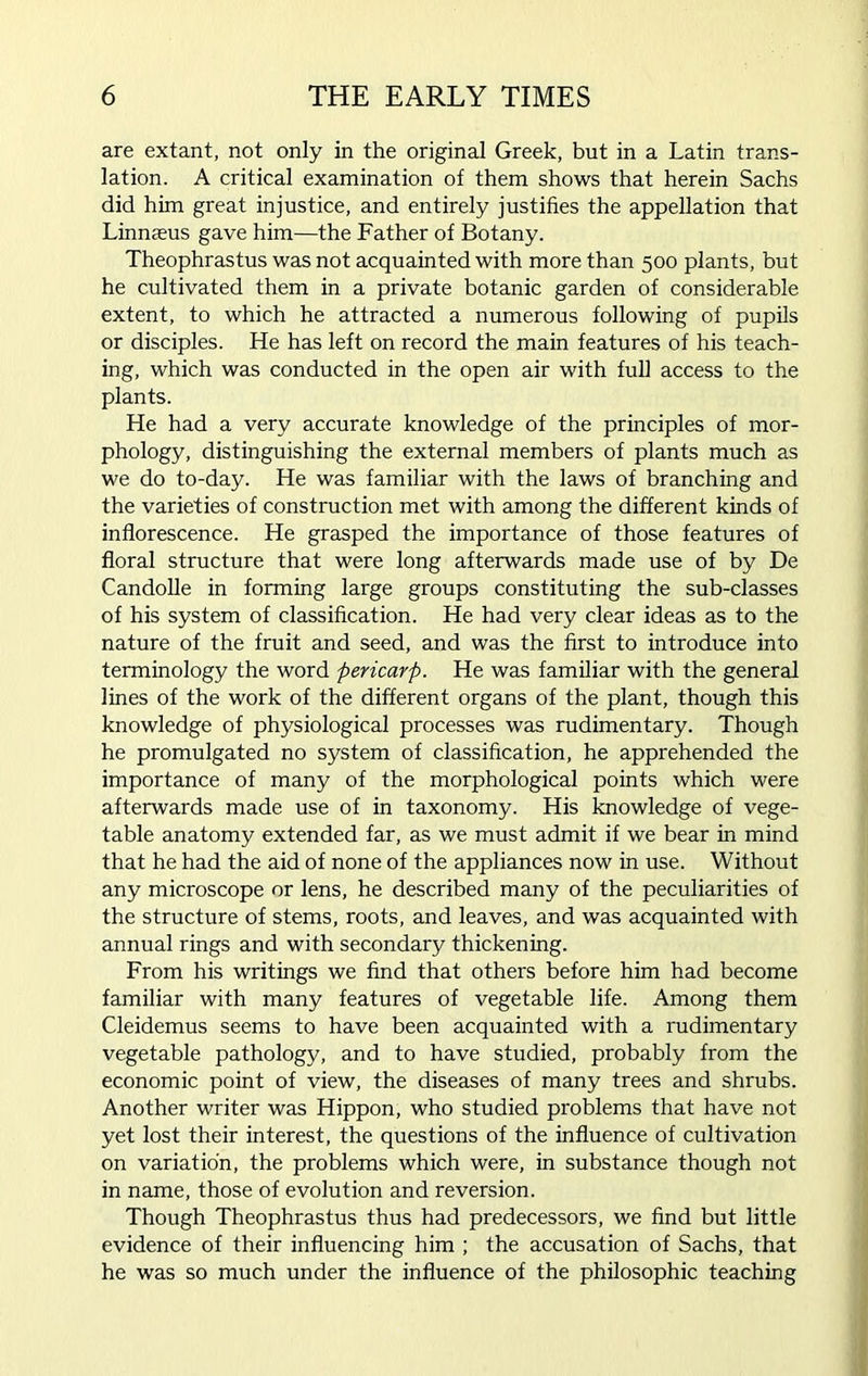are extant, not only in the original Greek, but in a Latin trans- lation. A critical examination of them shows that herein Sachs did him great injustice, and entirely justifies the appellation that Linnaeus gave him—the Father of Botany. Theophrastus was not acquainted with more than 500 plants, but he cultivated them in a private botanic garden of considerable extent, to which he attracted a numerous following of pupils or disciples. He has left on record the main features of his teach- ing, which was conducted in the open air with full access to the plants. He had a very accurate knowledge of the principles of mor- phology, distinguishing the external members of plants much as we do to-day. He was familiar with the laws of branching and the varieties of construction met with among the different kinds of inflorescence. He grasped the importance of those features of floral structure that were long afterwards made use of by De Candolle in forming large groups constituting the sub-classes of his system of classification. He had very clear ideas as to the nature of the fruit and seed, and was the first to introduce into terminology the word pericarp. He was familiar with the general lines of the work of the different organs of the plant, though this knowledge of physiological processes was rudimentary. Though he promulgated no system of classification, he apprehended the importance of many of the morphological points which were afterwards made use of in taxonomy. His knowledge of vege- table anatomy extended far, as we must admit if we bear in mind that he had the aid of none of the appliances now in use. Without any microscope or lens, he described many of the peculiarities of the structure of stems, roots, and leaves, and was acquainted with annual rings and with secondary thickening. From his writings we find that others before him had become familiar with many features of vegetable life. Among them Cleidemus seems to have been acquainted with a rudimentary vegetable pathology, and to have studied, probably from the economic point of view, the diseases of many trees and shrubs. Another writer was Hippon, who studied problems that have not yet lost their interest, the questions of the influence of cultivation on variation, the problems which were, in substance though not in name, those of evolution and reversion. Though Theophrastus thus had predecessors, we find but little evidence of their influencing him ; the accusation of Sachs, that he was so much under the influence of the philosophic teaching