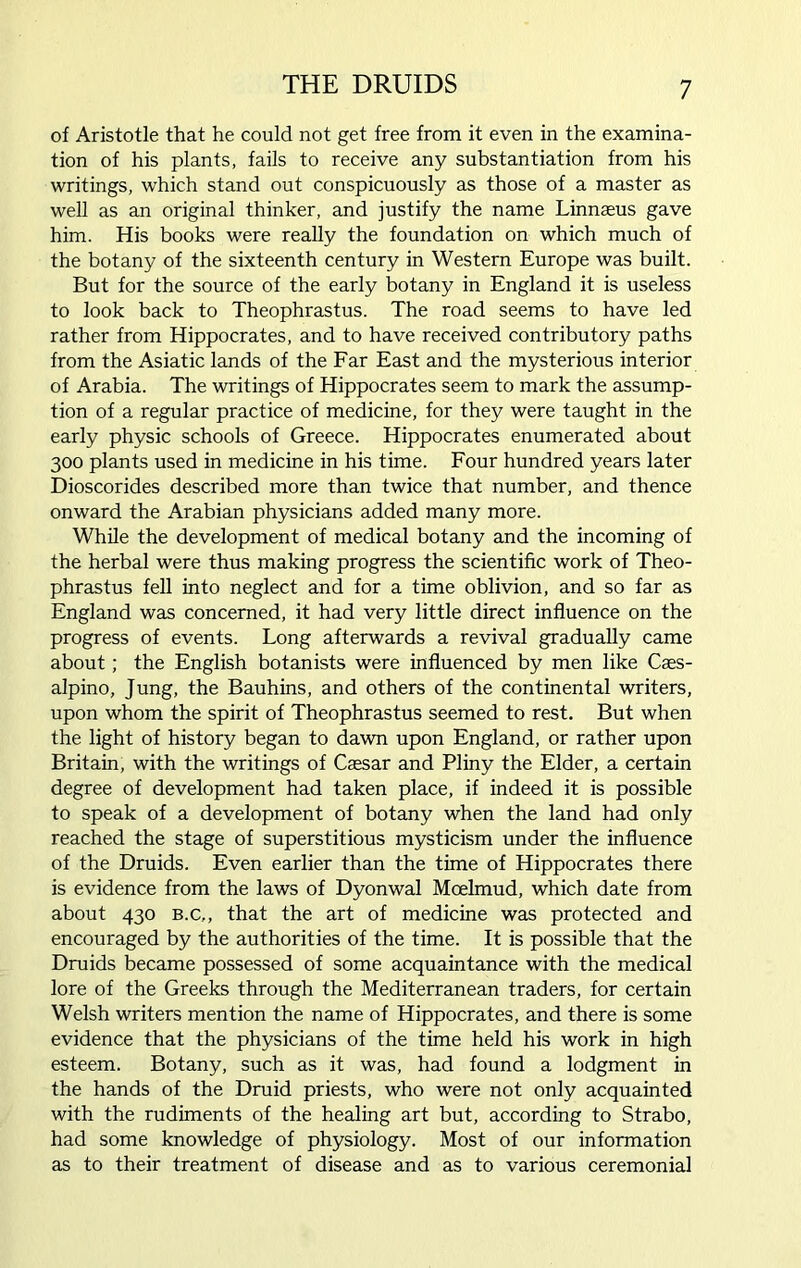 of Aristotle that he could not get free from it even in the examina- tion of his plants, fails to receive any substantiation from his writings, which stand out conspicuously as those of a master as well as an original thinker, and justify the name Linnaeus gave him. His books were really the foundation on which much of the botany of the sixteenth century in Western Europe was built. But for the source of the early botany in England it is useless to look back to Theophrastus. The road seems to have led rather from Hippocrates, and to have received contributory paths from the Asiatic lands of the Far East and the mysterious interior of Arabia. The writings of Hippocrates seem to mark the assump- tion of a regular practice of medicine, for they were taught in the early physic schools of Greece. Hippocrates enumerated about 300 plants used in medicine in his time. Four hundred years later Dioscorides described more than twice that number, and thence onward the Arabian physicians added many more. While the development of medical botany and the incoming of the herbal were thus making progress the scientific work of Theo- phrastus fell into neglect and for a time oblivion, and so far as England was concerned, it had very little direct influence on the progress of events. Long afterwards a revival gradually came about; the English botanists were influenced by men like Caes- alpino, Jung, the Bauhins, and others of the continental writers, upon whom the spirit of Theophrastus seemed to rest. But when the light of history began to dawn upon England, or rather upon Britain, with the writings of Caesar and Pliny the Elder, a certain degree of development had taken place, if indeed it is possible to speak of a development of botany when the land had only reached the stage of superstitious mysticism under the influence of the Druids. Even earlier than the time of Hippocrates there is evidence from the laws of Dyonwal Moelmud, which date from about 430 b.c,, that the art of medicine was protected and encouraged by the authorities of the time. It is possible that the Druids became possessed of some acquaintance with the medical lore of the Greeks through the Mediterranean traders, for certain Welsh writers mention the name of Hippocrates, and there is some evidence that the physicians of the time held his work in high esteem. Botany, such as it was, had found a lodgment in the hands of the Druid priests, who were not only acquainted with the rudiments of the healing art but, according to Strabo, had some knowledge of physiology. Most of our information as to their treatment of disease and as to various ceremonial