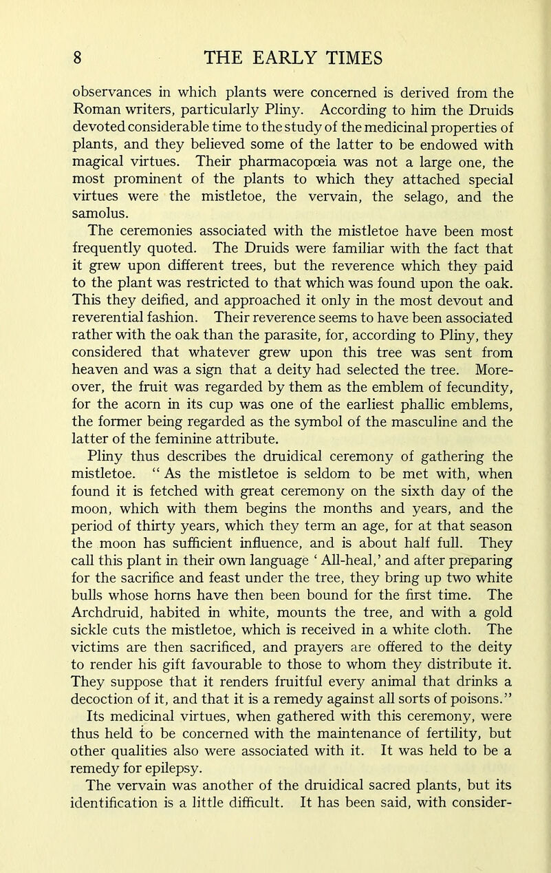 observances in which plants were concerned is derived from the Roman writers, particularly Pliny. According to him the Druids devoted considerable time to the study of the medicinal properties of plants, and they believed some of the latter to be endowed with magical virtues. Their pharmacopoeia was not a large one, the most prominent of the plants to which they attached special virtues were the mistletoe, the vervain, the selago, and the samolus. The ceremonies associated with the mistletoe have been most frequently quoted. The Druids were familiar with the fact that it grew upon different trees, but the reverence which they paid to the plant was restricted to that which was found upon the oak. This they deified, and approached it only in the most devout and reverential fashion. Their reverence seems to have been associated rather with the oak than the parasite, for, according to Pliny, they considered that whatever grew upon this tree was sent from heaven and was a sign that a deity had selected the tree. More- over, the fruit was regarded by them as the emblem of fecundity, for the acorn in its cup was one of the earliest phallic emblems, the former being regarded as the symbol of the masculine and the latter of the feminine attribute. Pliny thus describes the druidical ceremony of gathering the mistletoe. “ As the mistletoe is seldom to be met with, when found it is fetched with great ceremony on the sixth day of the moon, which with them begins the months and years, and the period of thirty years, which they term an age, for at that season the moon has sufficient influence, and is about half full. They call this plant in their own language ‘ All-heal,’ and after preparing for the sacrifice and feast under the tree, they bring up two white bulls whose horns have then been bound for the first time. The Archdruid, habited in white, mounts the tree, and with a gold sickle cuts the mistletoe, which is received in a white cloth. The victims are then sacrificed, and prayers are offered to the deity to render his gift favourable to those to whom they distribute it. They suppose that it renders fruitful every animal that drinks a decoction of it, and that it is a remedy against all sorts of poisons.” Its medicinal virtues, when gathered with this ceremony, were thus held to be concerned with the maintenance of fertility, but other qualities also were associated with it. It was held to be a remedy for epilepsy. The vervain was another of the druidical sacred plants, but its identification is a little difficult. It has been said, with consider-