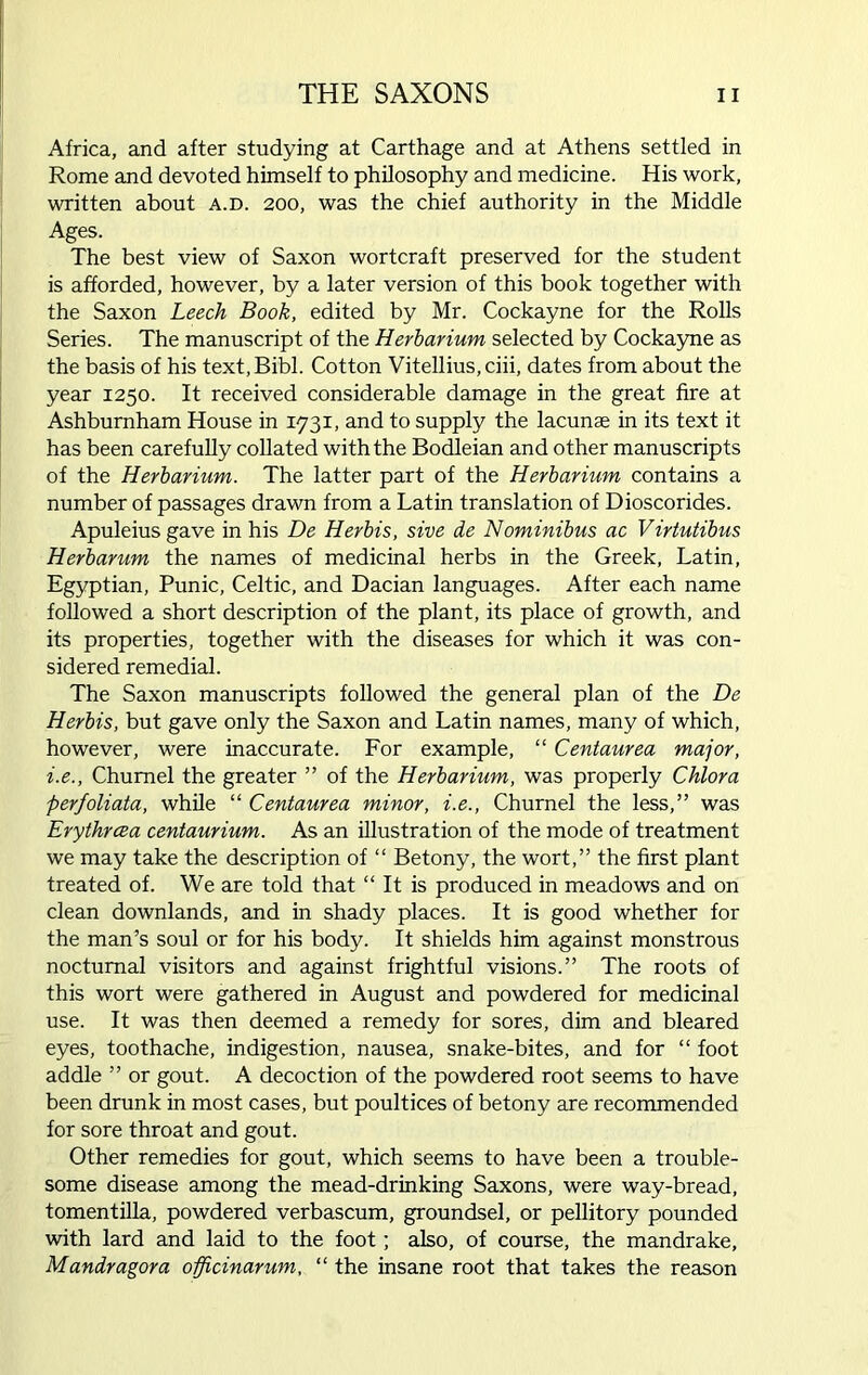 Africa, and after studying at Carthage and at Athens settled in Rome and devoted himself to philosophy and medicine. His work, written about a.d. 200, was the chief authority in the Middle Ages. The best view of Saxon wortcraft preserved for the student is afforded, however, by a later version of this book together with the Saxon Leech Book, edited by Mr. Cockayne for the Rolls Series. The manuscript of the Herbarium selected by Cockayne as the basis of his text,Bibl. Cotton Vitellius, ciii, dates from about the year 1250. It received considerable damage in the great fire at Ashburnham House in 1731, and to supply the lacunae in its text it has been carefully collated with the Bodleian and other manuscripts of the Herbarium. The latter part of the Herbarium contains a number of passages drawn from a Latin translation of Dioscorides. Apuleiusgave in his De Herbis, sive de Nominibus ac Virtutibus Herbarum the names of medicinal herbs in the Greek, Latin, Egyptian, Punic, Celtic, and Dacian languages. After each name followed a short description of the plant, its place of growth, and its properties, together with the diseases for which it was con- sidered remedial. The Saxon manuscripts followed the general plan of the De Herbis, but gave only the Saxon and Latin names, many of which, however, were inaccurate. For example, “ Centaurea major, i.e., Chumel the greater ” of the Herbarium, was properly Chlora perfoliata, while “ Centaurea minor, i.e., Churnel the less,” was Erythrcea centaurium. As an illustration of the mode of treatment we may take the description of “ Betony, the wort,” the first plant treated of. We are told that “ It is produced in meadows and on clean downlands, and in shady places. It is good whether for the man’s soul or for his body. It shields him against monstrous nocturnal visitors and against frightful visions.” The roots of this wort were gathered in August and powdered for medicinal use. It was then deemed a remedy for sores, dim and bleared eyes, toothache, indigestion, nausea, snake-bites, and for “ foot addle ” or gout. A decoction of the powdered root seems to have been drunk in most cases, but poultices of betony are recommended for sore throat and gout. Other remedies for gout, which seems to have been a trouble- some disease among the mead-drinking Saxons, were way-bread, tomentilla, powdered verbascum, groundsel, or pellitory pounded with lard and laid to the foot; also, of course, the mandrake, Mandragora officinarum, “ the insane root that takes the reason