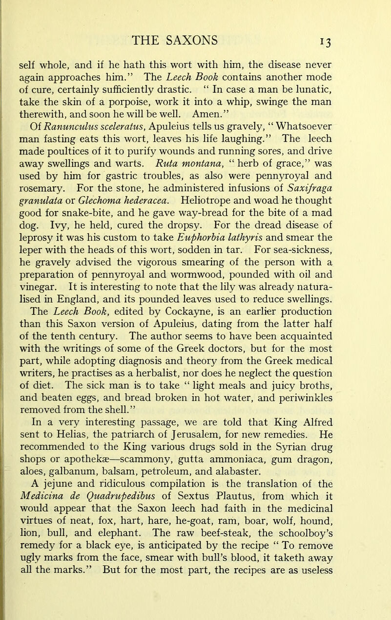 self whole, and if he hath this wort with him, the disease never again approaches him.” The Leech Book contains another mode of cure, certainly sufficiently drastic. “ In case a man be lunatic, take the skin of a porpoise, work it into a whip, swinge the man therewith, and soon he will be well. Amen.” Of Ranunculus sceleratus, Apuleius tells us gravely, “ Whatsoever man fasting eats this wort, leaves his life laughing.” The leech made poultices of it to purify wounds and running sores, and drive away swellings and warts. Ruta montana, “ herb of grace,” was used by him for gastric troubles, as also were pennyroyal and rosemary. For the stone, he administered infusions of Saxifraga granulata or Glechoma hederacea. Heliotrope and woad he thought good for snake-bite, and he gave way-bread for the bite of a mad dog. Ivy, he held, cured the dropsy. For the dread disease of leprosy it was his custom to take Euphorbia lathyris and smear the leper with the heads of this wort, sodden in tar. For sea-sickness, he gravely advised the vigorous smearing of the person with a preparation of pennyroyal and wormwood, pounded with oil and vinegar. It is interesting to note that the lily was already natura- lised in England, and its pounded leaves used to reduce swellings. The Leech Book, edited by Cockayne, is an earlier production than this Saxon version of Apuleius, dating from the latter half of the tenth century. The author seems to have been acquainted with the writings of some of the Greek doctors, but for the most part, while adopting diagnosis and theory from the Greek medical writers, he practises as a herbalist, nor does he neglect the question of diet. The sick man is to take “ light meals and juicy broths, and beaten eggs, and bread broken in hot water, and periwinkles removed from the shell.” In a very interesting passage, we are told that King Alfred sent to Helias, the patriarch of Jerusalem, for new remedies. He recommended to the King various drugs sold in the Syrian drug shops or apothekae—scammony, gutta ammoniaca, gum dragon, aloes, galbanum, balsam, petroleum, and alabaster. A jejune and ridiculous compilation is the translation of the Medicina de Quadrupedibus of Sextus Plautus, from which it would appear that the Saxon leech had faith in the medicinal virtues of neat, fox, hart, hare, he-goat, ram, boar, wolf, hound, lion, bull, and elephant. The raw beef-steak, the schoolboy’s remedy for a black eye, is anticipated by the recipe “ To remove ugly marks from the face, smear with bull’s blood, it taketh away all the marks.” But for the most part, the recipes are as useless