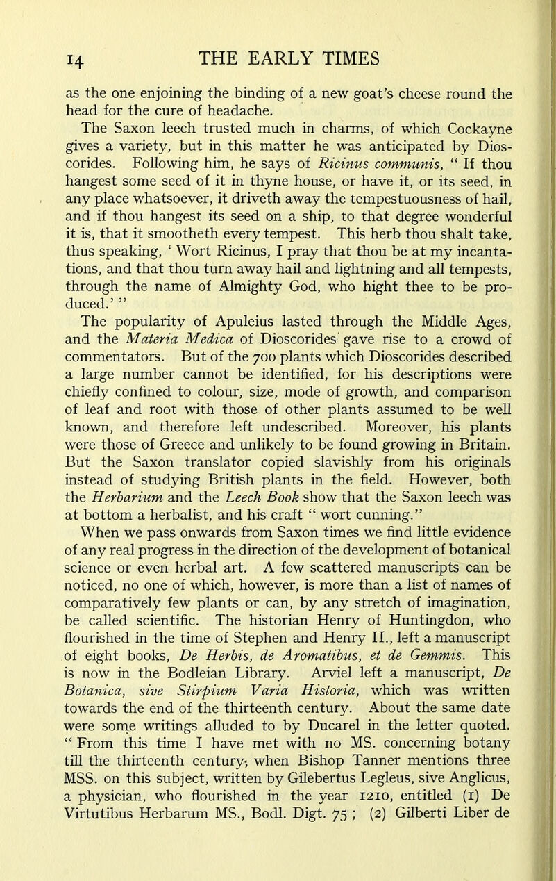 as the one enjoining the binding of a new goat’s cheese round the head for the cure of headache. The Saxon leech trusted much in charms, of which Cockayne gives a variety, but in this matter he was anticipated by Dios- corides. Following him, he says of Ricinus communis, “ If thou hangest some seed of it in thyne house, or have it, or its seed, in any place whatsoever, it driveth away the tempestuousness of hail, and if thou hangest its seed on a ship, to that degree wonderful it is, that it smootheth every tempest. This herb thou shalt take, thus speaking, ‘ Wort Ricinus, I pray that thou be at my incanta- tions, and that thou turn away hail and lightning and all tempests, through the name of Almighty God, who hight thee to be pro- duced.’ ” The popularity of Apuleius lasted through the Middle Ages, and the Materia Medica of Dioscorides gave rise to a crowd of commentators. But of the 700 plants which Dioscorides described a large number cannot be identified, for his descriptions were chiefly confined to colour, size, mode of growth, and comparison of leaf and root with those of other plants assumed to be well known, and therefore left undescribed. Moreover, his plants were those of Greece and unlikely to be found growing in Britain. But the Saxon translator copied slavishly from his originals instead of studying British plants in the field. However, both the Herbarium and the Leech Book show that the Saxon leech was at bottom a herbalist, and his craft “ wort cunning.” When we pass onwards from Saxon times we find little evidence of any real progress in the direction of the development of botanical science or even herbal art. A few scattered manuscripts can be noticed, no one of which, however, is more than a list of names of comparatively few plants or can, by any stretch of imagination, be called scientific. The historian Henry of Huntingdon, who flourished in the time of Stephen and Henry II., left a manuscript of eight books, De Herbis, de Aromatibus, et de Gemmis. This is now in the Bodleian Library. Arviel left a manuscript, De Botanica, sive Stirpium Varia Historia, which was written towards the end of the thirteenth century. About the same date were some writings alluded to by Ducarel in the letter quoted. “ From this time I have met with no MS. concerning botany till the thirteenth century-, when Bishop Tanner mentions three MSS. on this subject, written by Gilebertus Legleus, sive Anglicus, a physician, who flourished in the year 1210, entitled (1) De Virtutibus Herbarum MS., Bodl. Digt. 75 ; (2) Gilberti Liber de