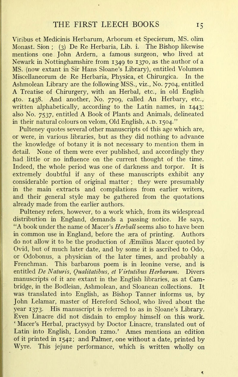 THE FIRST LEECH BOOKS Viribus et Medicinis Herbarum, Arborum et Specierum, MS. olim Monast. Sion ; (3) De Re Herbaria, Lib. i. The Bishop likewise mentions one John Ardern, a famous surgeon, who lived at Newark in Nottinghamshire from 1349 to I37°> as the author of a MS. (now extant in Sir Hans Sloane’s Library), entitled Volumen Miscellaneorum de Re Herbaria, Physica, et Chirurgica. In the Ashmolean Library are the following MSS., viz., No. 7704, entitled A Treatise of Chirurgery, with an Herbal, etc., in old English 4to. 1438. And another, No. 7709, called An Herbary, etc., written alphabetically, according to the Latin names, in 1443; also No. 7537, entitled A Book of Plants and Animals, delineated in their natural colours on velom, Old English, a.d. 1504.” Pulteney quotes several other manuscripts of this age which are, or were, in various libraries, but as they did nothing to advance the knowledge of botany it is not necessary to mention them in detail. None of them were ever published, and accordingly they had little or no influence on the current thought of the time. Indeed, the whole period was one of darkness and torpor. It is extremely doubtful if any of these manuscripts exhibit any considerable portion of original matter ; they were presumably in the main extracts and compilations from earlier writers, and their general style may be gathered from the quotations already made from the earlier authors. Pulteney refers, however, to a work which, from its widespread distribution in England, demands a passing notice. He says, “A book under the name of Macer’s Herball seems also to have been in common use in England, before the sera of printing. Authors do not allow it to be the production of TEmilius Macer quoted by Ovid, but of much later date, and by some it is ascribed to Odo, or Odobonus, a physician of the later times, and probably a Frenchman. This barbarous poem is in leonine verse, and is entitled De Naturis, Qualitatibus, et Virtutibus Herbarum. Divers manuscripts of it are extant in the English libraries, as at Cam- bridge, in the Bodleian, Ashmolean, and Sloanean collections. It was translated into English, as Bishop Tanner informs us, by John Lelamar, master of Hereford School, who lived about the year 1373. His manuscript is referred to as in Sloane’s Library. Even Linacre did not disdain to employ himself on this work. ‘ Macer’s Herbal, practysyd by Doctor Linacre, translated out of Latin into English, London i2mo.’ Ames mentions an edition of it printed in 1542; and Palmer, one without a date, printed by Wyre. This jejune performance, which is written wholly on n