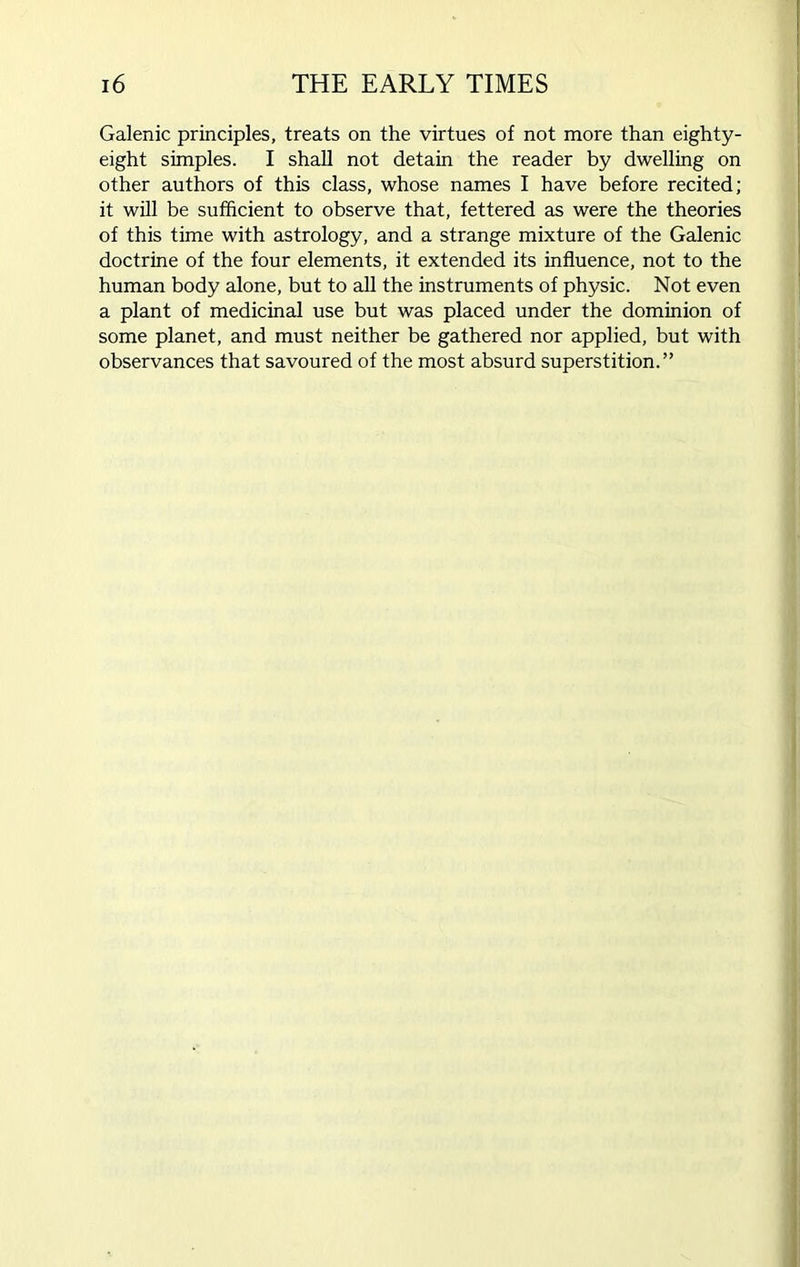 Galenic principles, treats on the virtues of not more than eighty- eight simples. I shall not detain the reader by dwelling on other authors of this class, whose names I have before recited; it will be sufficient to observe that, fettered as were the theories of this time with astrology, and a strange mixture of the Galenic doctrine of the four elements, it extended its influence, not to the human body alone, but to all the instruments of physic. Not even a plant of medicinal use but was placed under the dominion of some planet, and must neither be gathered nor applied, but with observances that savoured of the most absurd superstition.”