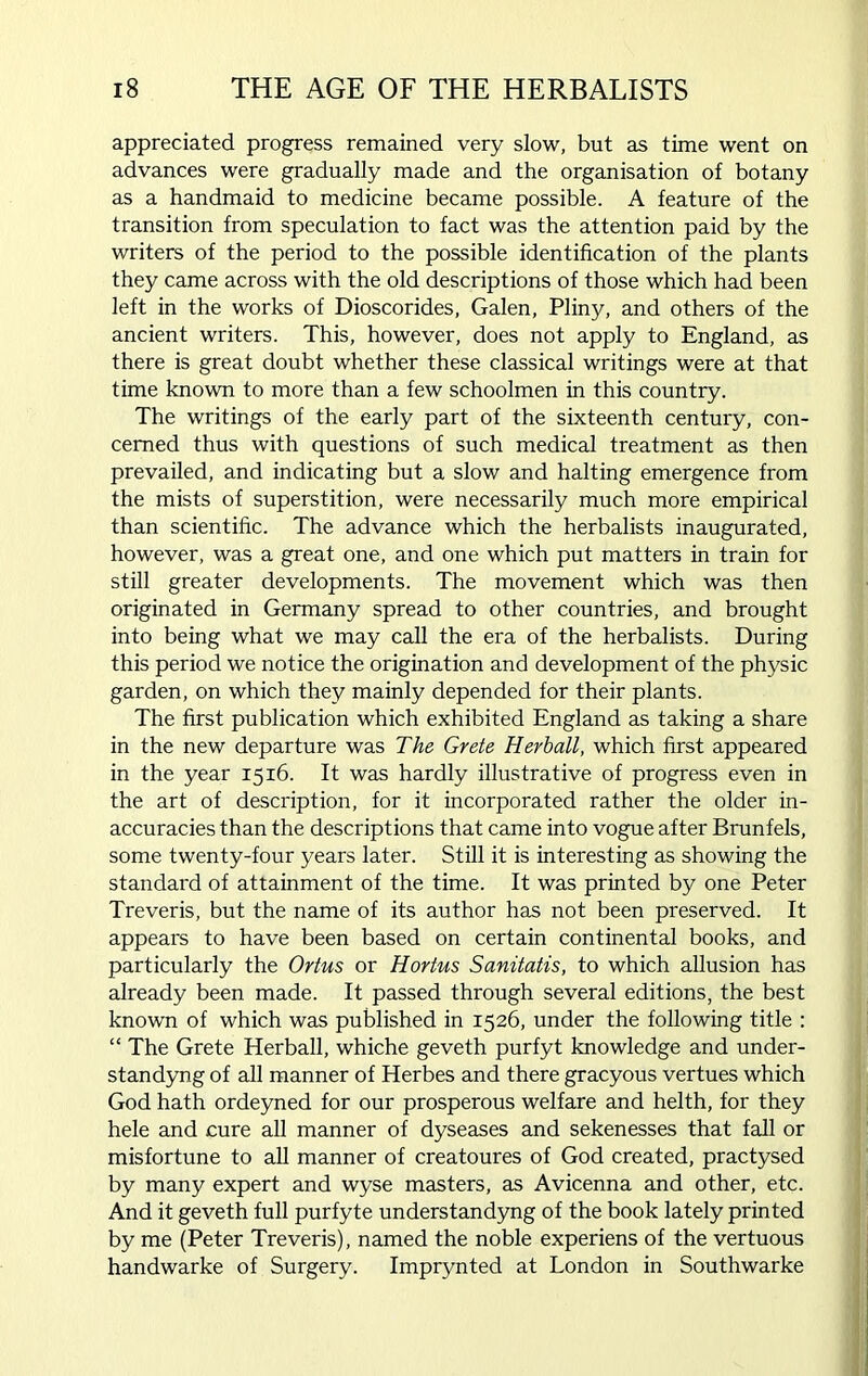 appreciated progress remained very slow, but as time went on advances were gradually made and the organisation of botany as a handmaid to medicine became possible. A feature of the transition from speculation to fact was the attention paid by the writers of the period to the possible identification of the plants they came across with the old descriptions of those which had been left in the works of Dioscorides, Galen, Pliny, and others of the ancient writers. This, however, does not apply to England, as there is great doubt whether these classical writings were at that time known to more than a few schoolmen in this country. The writings of the early part of the sixteenth century, con- cerned thus with questions of such medical treatment as then prevailed, and indicating but a slow and halting emergence from the mists of superstition, were necessarily much more empirical than scientific. The advance which the herbalists inaugurated, however, was a great one, and one which put matters in train for still greater developments. The movement which was then originated in Germany spread to other countries, and brought into being what we may call the era of the herbalists. During this period we notice the origination and development of the physic garden, on which they mainly depended for their plants. The first publication which exhibited England as taking a share in the new departure was The Grete Herball, which first appeared in the year 1516. It was hardly illustrative of progress even in the art of description, for it incorporated rather the older in- accuracies than the descriptions that came into vogue after Brunfels, some twenty-four years later. Still it is interesting as showing the standard of attainment of the time. It was printed by one Peter Treveris, but the name of its author has not been preserved. It appears to have been based on certain continental books, and particularly the Ortus or Hortus Sanitatis, to which allusion has already been made. It passed through several editions, the best known of which was published in 1526, under the following title : “ The Grete Herball, whiche geveth purfyt knowledge and under- standyng of all manner of Herbes and there gracyous vertues which God hath ordeyned for our prosperous welfare and helth, for they hele and cure all manner of dyseases and sekenesses that fall or misfortune to all manner of creatoures of God created, practysed by many expert and wyse masters, as Avicenna and other, etc. And it geveth full purfyte understandyng of the book lately printed by me (Peter Treveris), named the noble experiens of the vertuous handwarke of Surgery. Imprynted at London in Southwarke